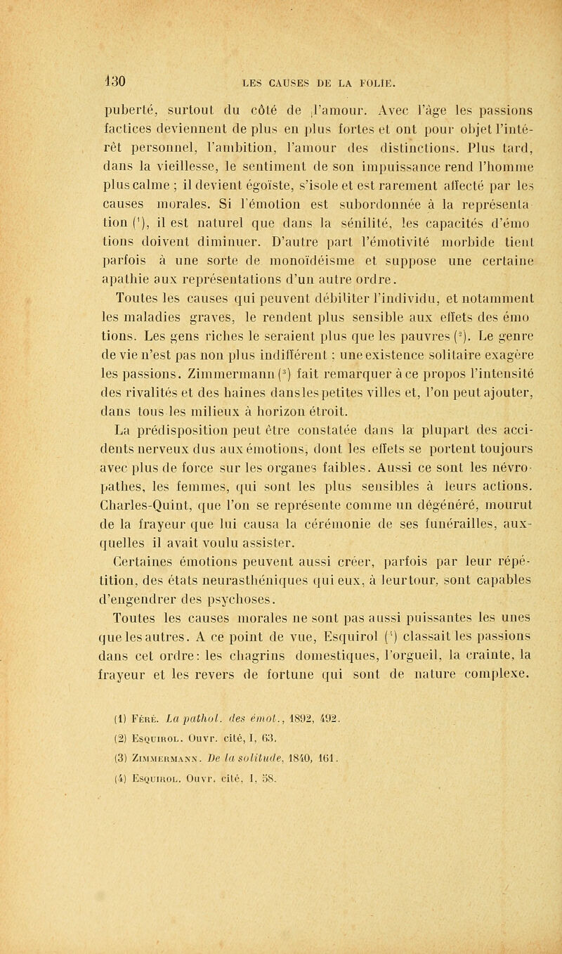 puberté, surtout du côté de J'amour, Avec l'âge les passions factices deviennent de plus en plus fortes et ont pour objet l'inté- rêt personnel, l'ambition, l'amour des distinctions. Plus tard, dans la vieillesse, le sentiment de son impuissance rend l'homme plus calme ; il devient égoïste, s'isole et est rarement atîecté par les causes morales. Si l'émotion est subordonnée à la représenta tion ('), il est naturel que dans la sénilité, les capacités d'émo lions doivent diminuer. D'autre part l'éraotivité morbide tient parfois à une sorte de monoïdéisme et suppose une certaine apathie aux représentations d'un autre ordre. Toutes les causes qui peuvent débiliter l'individu, et notamment les maladies graves, le rendent plus sensible aux effets des émo lions. Les gens riches le seraient plus que les pauvres (-). Le genre de vie n'est pas non plus indifférent ; une existence solitairre exagère les passions. Zimmermann(^) fait remarquer à ce propos l'intensité des rivalités et des haines dans les petites villes et, l'on peut ajouter, dans tous les milieux à horizon étroit. La prédisposition peut être constatée dans la plupart des acci- dents nerveux dus aux émotions, dont les effets se portent toujours avec plus de force sur les organes faibles. Aussi ce sont les névro- pathes, les femmes, qui sont les plus sensibles à leurs actions. Charles-Quint, que l'on se représente comme un dégénéré, mourut de la frayeur que lui causa la cérémonie de ses funérailles, aux- quelles il avait voulu assister. Certaines émotions peuvent aussi créer, parfois par leur répé- tition, des états neurasthéniques qui eux, à leurtour, sont capables d'engendrer des psychoses. Toutes les causes morales ne sont pas aussi puissantes les unes que les autres. A ce point de vue, Esquirol (') classait les passions dans cet ordre: les chagrins domestiques, l'orgueil, la crainte, la frayeur et les revers de fortune qui sont de nature complexe. (1) Féré. Lapathol. des émot., 1892, 492. (2) Esquirol. Ouvr. cité, I, 63, (3) ZiMMKRMANN. Dc Ici soUtude, 1840, 161.
