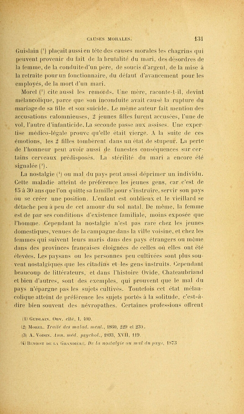 Guislain (') plaçait aussi en tète des causes morales les cliagrins qui peuvent provenir du fait de la brutalité du mari, des désordres de la femme, de la conduite d'un père, de soucis d'argent, de la mise à la retraite pour un fonctionnaire, du défaut d'avancement pour les employés, de la mort d'un mari. Morel () cite aussi les remords. Une mère, raconte-t-il, devint mélancolique, parce que son inconduite avait causé la rupture du mariage de sa fille et son suicide. Le même auteur fait mention des accusations calomnieuses, 2. jeunes filles furent accusées, l'une de vol, l'autre d'infanticide. La seconde passe aux assises. Une exper- tise médico-légale prouve qu'elle était vierge. A la suite de ces émotions, les '2 filles tombèrent dans un état de stupeur. La perte de l'honneur peut avoir aussi de funestes conséquences sur cer- tains cerveaux prédisposés. La stérilité du mari a encore été signalée (^). La nostalgie ('') ou mal du pays peut aussi déprimer un individu. Cette maladie atteint de préférence les jeunes gens, car c'est de 15 à 30 ans que l'on quittç sa famille pour s'instruire, servir son pays ou se créer une position. L'enfant est oublieux et le vieillard se détache peu à peu de cet amour du sol natal. De même, la femme est de par ses conditions d'existence familiale, moins exposée que l'homme. Cependant la nostalgie n'est pas rare chez les jeunes domestiques, venues de la campagne dans la ville voisine, et chez les femmes qui suivent leurs maris dans des pays étrangers ou même dans des provinces françaises éloignées de celles où elles ont été élevées. Les paysans ou les personnes peu cultivées sont plus sou- vent nostalgiques que les citadins et les gens instruits. Cependant beaucoup de littérateurs, et dans l'histoire Ovide, Chateaubriand et bien d'autres, sont des exemples, qui prouvent que le mal du pays n'épargne pas les sujets cultivés. Toutefois cet état mélan- colique atteint de préférence les sujets portés à la solitude, c'est-à- dire bien souvent des névropathes. Certaines professions offrent (1) GuisLAix. Ouv. cité, I, 400. (2) Morel. Traité des mulad. méat., 1860, 229 et 230. (3) A. Voisin. Ànn. méd. psychol, 1893, XVII, 119. ■ (4)Bk\oist ui: lv Gr.vndiéri':. De In nostalgie ou mal dupay.<, 1873