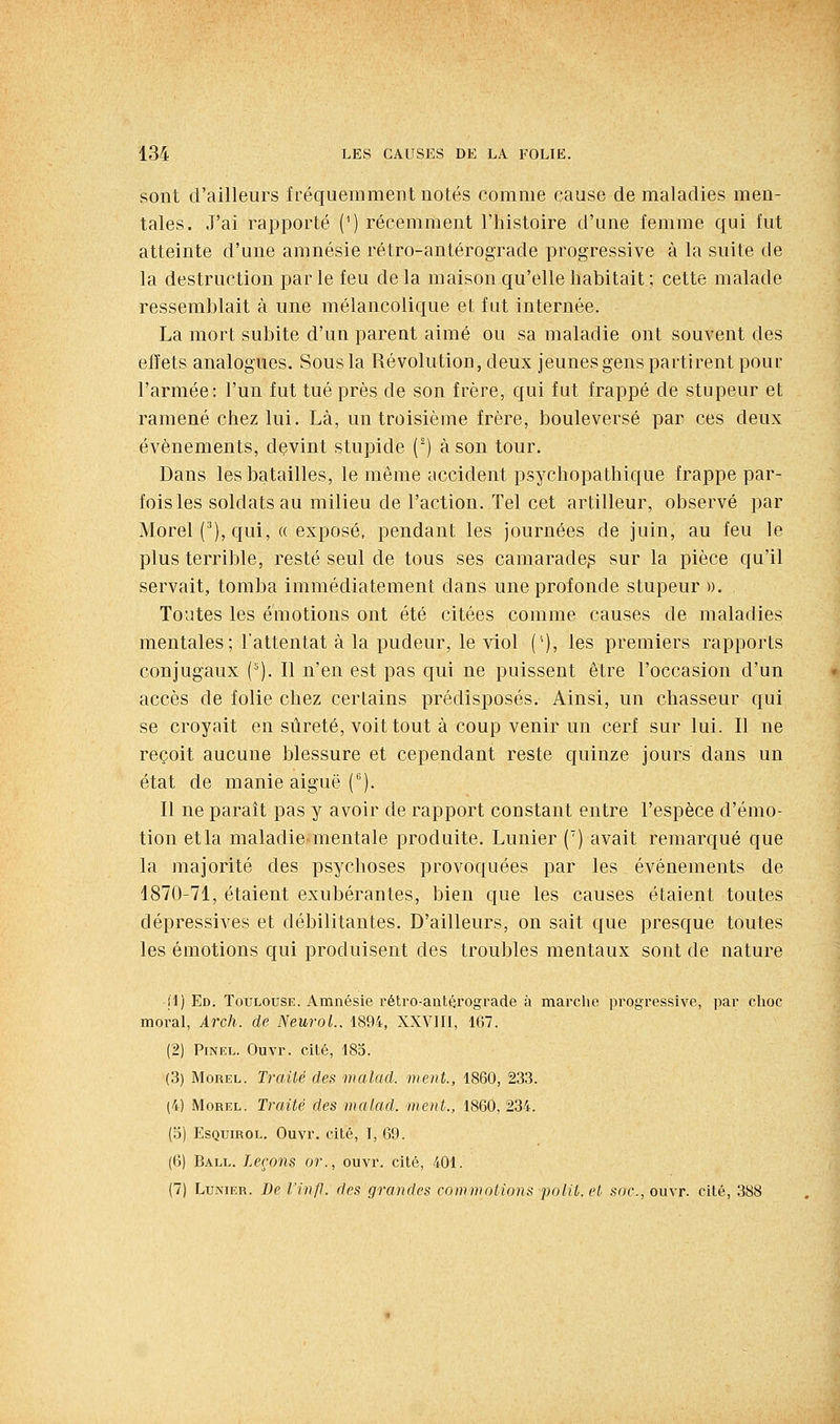 sont d'ailleurs fréquemment notés comme cause de maladies men- tales. J'ai rapporté (^) récemment l'histoire d'une femme qui fut atteinte d'une amnésie rétro-antérograde progressive à la suite de la destruction par le feu de la maison qu'elle habitait ; cette malade ressemblait à une mélancolique et fut internée. La mort subite d'un parent aimé ou sa maladie ont souvent des effets analogues. Sous la Révolution, deux jeunes gens partirent pour l'armée: l'un fut tué près de son frère, qui fut frappé de stupeur et ramené chez lui. Là, un troisième frère, bouleversé par ces deux événements, devint stupide (^) à son tour. Dans les batailles, le même accident psychopathique frappe par- fois les soldats au milieu de l'action. Tel cet artilleur, observé par Morel ('), qui, (( exposé, pendant les journées de juin, au feu le plus terrible, resté seul de tous ses camarade^ sur la pièce qu'il servait, tomba immédiatement dans une profonde stupeur ». Toutes les émotions ont été citées comme causes de maladies mentales; l'attentat à la pudeur, le viol ('), les premiers rapports conjugaux {'■'). 11 n'en est pas qui ne puissent être l'occasion d'un accès de folie chez certains prédisposés. Ainsi, un chasseur qui se croyait en sûreté, voit tout à coup venir un cerf sur lui. Il ne reçoit aucune blessure et cependant reste quinze jours dans un état de manie aiguë {^). Il ne paraît pas y avoir de rapport constant entre l'espèce d'émo- tion et la maladiementale produite. Lunier (') avait remarqué que la majorité des psychoses provoquées par les événements de 1870-71, étaient exubérantes, bien que les causes étaient toutes dépressives et débilitantes. D'ailleurs, on sait que presque toutes les émotions qui produisent des troubles mentaux sont de nature 11) Ed. Toulouse. Amnésie l'étro-ant^rograde à mai'che progressive, par choc moral, Arch. de Neurol., 1894, XXVIII, 167. (2) PiNEL. Ouvr. cité, 185. (3) MoREL. Trailé des malad. ment., 1860, 233. (4) MoREL. Traité des malad. ment., 1860, 234. (o) EsQuiROL. Ouvr, cité, I, 69. (6) Ball. Leçons or., ouvr. cité, 401. (7) Lunier. Be l'infl. des grandes commotions polit, et .soc, ouvr. cité, 388