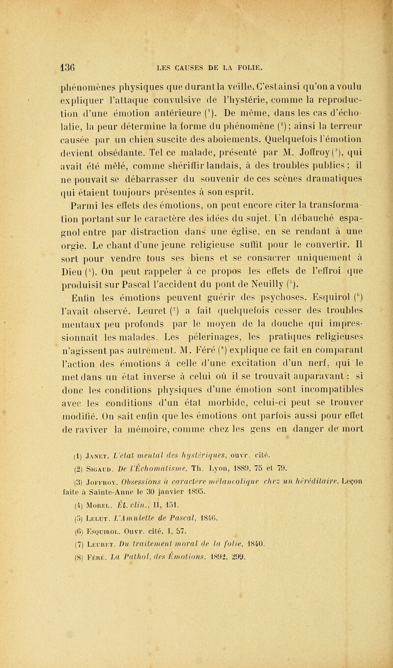 phénomènes physiques que durant la veille. C'est ainsi qu'on a voulu expliquer l'attaque convulsive de l'hystérie, comme la reproduc- tion d'une émotion antérieure ('). De môme, dans les cas d'éclio- lalie, la peur détermine la forme du phénomène (^) ; ainsi la terreur causée par un chien suscite des ahoiements. Quelquefois l'émotion devient obsédante. Tel ce malade, présenté par M. Jofïroy('), qui avait été mêlé, comme shérifïirlandais, à des troubles publics; il ne pouvait se débarrasser du souvenir de ces scènes dramatiques qui étaient toujours présentes à son esprit. Parmi les effets des émotions, on peut encore citer la transforma- tion portant sur le caractère des idées du sujet. Un débauché espa- gnol entre par distraction dans une église, en se rendant à une orgie. Le chant d'une jeune religieuse suffit pour le convertir. Il sort pour vendre tous ses biens et se consacrer uniquement à Dieu (''). On peut rappeler à ce propos les effets de l'effroi que produisit sur Pascal l'accident du pont de Neuilly ('). Enfin les émotions peuvent guérir des psychoses. Esquirol () l'avait observé. Leuret () a fait quelquefois cesser des troubles mentaux peu profonds par le moyen de la douche qui impres- sionnait les malades. Les pèlerinages, les pratiques religieuses n'agissent pas autrement. M, Féré (') explique ce fait en comparant l'action des émotions à celle d'une excitation d'un nerf, qui le met dans un état inverse à celui où il se trouvait auparavant : si donc les conditions physiques d'une émotion sont incompatibles avec les conditions d'un état morbide, celui-ci peut se trouver modifié. On sait enfin que les émotions ont parfois aussi pour effet de raviver la mémoire, comme chez les gens en danger de mort (1) Janet. L'état mental des hi/stériques, ouvr. cité. (2) SiGAUD. De l'Échomatisme, Th. Lyon, 1889, 75 et 79. (3) JoFFROY. Obsessions à caractère mélancolique che: un héréditaire. Leçon faite à Sainte-Anne le 30 janvier 1893. (4) MoREL. ih. clin., II, Loi. (;)) Lelut. rAmulette de Pascal, 1846. (G) Esquirol. Ouvr. cité. I, 57. (7) Leuret. Du traitement moral de la folie, 1840. (8) FÉRÉ. la Patliol. des Émotions, 1892, 299.