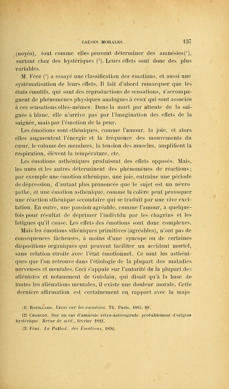 (noyés), tout comme elles peuvent déterminer des amnésies(^), surtout chez des hystériques (^). Leurs effets sont donc des plus variables. M. Féré (') a essayé une classification des émotions, et aussi une systématisation de leurs effets. Il fait d'abord remarquer que les états émotifs, qui sont des reproductions de sensations, s'accompa- gnent de phénomènes physiques analogues à ceux qui sont associés à ces sensations elles-mêmes. Dans la mort par attente de la sai- gnée à blanc, elle n'arrive pas par l'imagination des effets de la saignée, mais par l'émotion de la peur. Les émotions sont sthéniques, comme l'amour, la joie, et alors elles augmentent l'énergie et la fréquence des mouvements du cûeur, le volume des membres, la tension des muscles, amplifient la respiration, élèvent la température, etc. Les émotions asthéniques produisent des effets opposés. Mais, les unes et les autres déterminent des phénomènes de réactions ; par exemple une émotion sthénique, une joie, entraîne une période de dépression, d'autant plus prononcée que le sujet est un névro pathe, et une émotion asthénique, comme la colère peut provoquer une réaction sthénique secondaire qui se traduit par une vive exci- tation. En outre, une passion agréable, comme l'amour, a quelque- fois pour résultat de déprimer l'individu par les chagrins et les fatigues qu'il cause. Les effets des émotions sont donc complexes. Mais les émotions sthéniques primitives (agréables), n'ont pas de conséquences fâcheuses, à moins d'une syncope ou de certaines dispositions organiques qui peuvent faciliter un accident mortel, sans relation étroite avec l'état émotionnel. Ce sont les asthéni- ques que l'on retrouve dans l'étiologie de la plupart des maladies nerveuses et mentales. Ceci s'appuie sur l'autorité de la plupart des aliénistes et notamment de Guislain, qui disait qu'à la base de toutes les aliénations mentales, il existe une douleur morale. Cette dernière affirmation est certainement en rapport avec la majo- (1) RouiLLARD. Essai sur les anniésies. Th. Paris, 1885, 88. (2) Charcot. Sur un cas d'amnésie rétro-anlérograde prohabiement d'origine hystérique. Revue de méd., février 1892. (3) Féré. La Pathol. des Émotions, 1892.