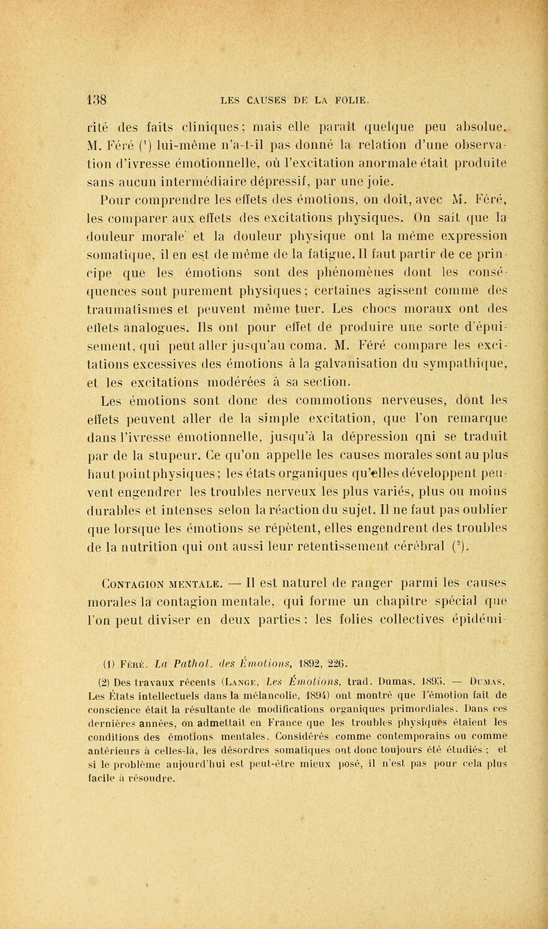 rite des faits cliniques; mais elle parait quelque peu absolue. M. Féré (^) lui-même n'a-t-il pas donné la relation d'une observa- tion d'ivresse émotionnelle, où l'excitation anormale était produite sans aucun intermédiaire dépressif, par une joie. Pour comprendre les effets des émotions, on doit, avec M. Féré, les comparer aux effets des excitations physiques. On sait que la douleur morale' et la douleur physique ont la même expression somatique, il en est de même de la fatigue. Il faut partir de ce prin- cipe que les émotions sont des phénomènes dont les consé quences sont purement physiques ; certaines agissent comme des traumatismes et peuvent même tuer. Les chocs moraux ont des elîets analogues. Ils ont pour effet de produire une sorte d'épui- sement, qui peut aller jusqu'au coma. M. Féré compare les exci- tations excessives des émotions à la galvanisation du sympathique, et les excitations modérées à sa section. Les émotions sont donc des commotions nerveuses, dont les effets peuvent aller de la simple excitation, que l'on remarque dans l'ivresse émotionnelle, jusqu'à la dépression qui se traduit par de la stupeur. Ce qu'on appelle les causes morales sont au plus haut point physiques; les états organiques qu'elles développent peu- vent engendrer les troubles nerveux les plus variés, plus ou moins durables et intenses selon la réaction du sujet. Il ne faut pas oublier que lorsque les émotions se répètent, elles engendrent des troubles de la nutrition qui ont aussi leur retentissemen/t cérébral ('). Contagion mentale. — Il est naturel de ranger parmi les causes morales la contagion mentale, qui forme un chapitre spécial que l'on peut diviser en deux parties : les folies collectives épidémi- (1) FiîRÉ. la Pathol. des Emotions. 1892, 226. (2) Des travaux récents (Lange, les Émotions, trad. Dumas, l(S9o. — Dcmas. Les États intellectuels dans la mélancolie, 1894) ont montré que Témotion fait de conscience était la résultante de modifications organiques primordiales. Dans ces dernières années, on admettait en France que les troubles physiques étaient les conditions des émotions mentales. Considérés comme contemporains ou comme antérieurs à celles-là, les désoi'dres somatiques ont donc toujours été étudiés ; et si le problème aujourd'hui est peut-être mieux posé, il n'est pas pour cela plus facile il résoudre.