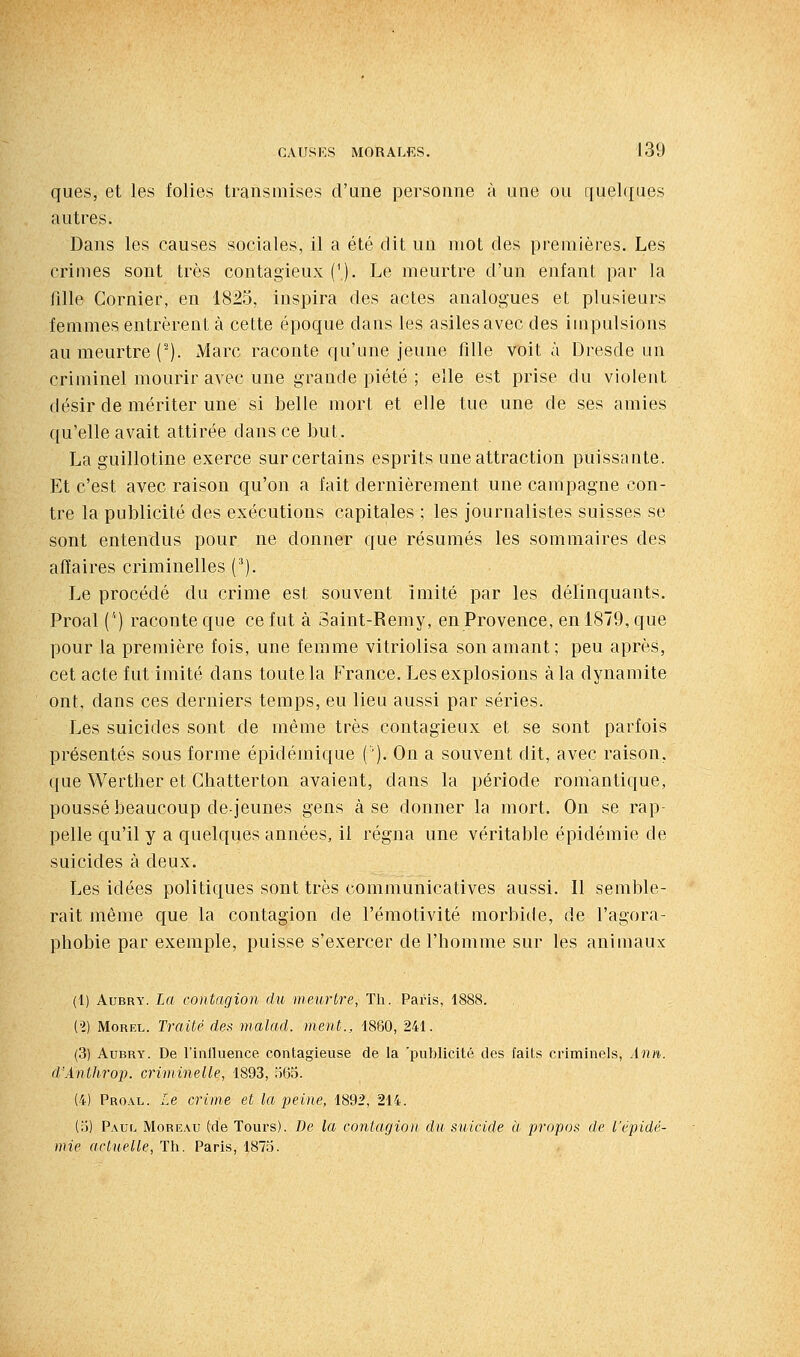ques, et les folies transmises d'une personne à une ou quelques autres. Dans les causes sociales, il a été dit un mot des premières. Les crimes sont très contagieux {\). Le meurtre d'un enfant par la fille Cornier, en 1825, inspira des actes analogues et plusieurs femmes entrèrent à cette époque dans les asiles avec des impulsions au meurtre (-). Marc raconte qu'une jeune fille voit à Dresde un criminel mourir avec une grande piété ; elle est prise du violent désir de mériter une si belle mort et elle tue une de ses amies qu'elle avait attirée dans ce but. La guillotine exerce sur certains esprits une attraction puissante. Et c'est avec raison qu'on a fait dernièrement une campagne con- tre la publicité des exécutions capitales ; les journalistes suisses se sont entendus pour ne donner que résumés les sommaires des affaires criminelles (^). Le procédé du crime est souvent imité par les délinquants. Proal ('') raconte que ce fut à Saint-Remy, en Provence, en 1879, que pour la première fois, une femme vitriolisa son amant; peu après, cet acte fut imité dans toutela France. Les explosions à la dynamite ont, dans ces derniers temps, eu lieu aussi par séries. Les suicides sont de même très contagieux et se sont parfois présentés sous forme épidémique ('). On a souvent dit, avec raison, que Werther et Chatterton avaient, dans la période romantique, poussé beaucoup de-jeunes gens à se donner la mort. On se rap- pelle qu'il y a quelques années, il régna une véritable épidémie de suicides à deux. Les idées politiques sont très communicatives aussi. Il semble- rait même que la contagion de l'émotivité morbide, de l'agora- phobie par exemple, puisse s'exercer de l'homme sur les animaux (1) AuBRY. La contagion du meurtre, Th. Paris, 1888. il) MoREL. Traité des malad. ment., 1880, 241. (3) AuBRY. De l'inlluence contagieuse de la 'publicité des faits criminels, Ani%. d'Anthrop. criminelle, 1893, ;ï65. (4) Pro.\l. Le crime et la peine, 1892, 214. (rj) Paul Moreau (de Tours). De la contagion du suicide à propos de l'épidé- mie actuelle, Th. Paris, 1875.