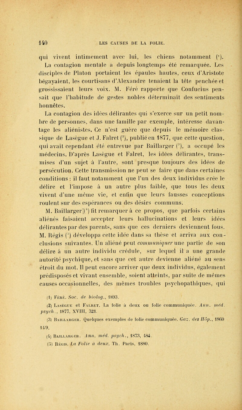 qui vivent intimement avec lui, les chiens notamment ('). La contagion mentale a depuis longtemps été remarquée. Les disciples de Platon portaient les épaules hautes, ceux d'Aristote bégayaient, les courtisans d'Alexandre tenaient la tête penchée et grossissaient leurs voix. M. Féré rapporte que Gonfucius pen- sait que l'habitude de gestes nobles déterminait des sentiments honnêtes. La contagion des idées délirantes qui s'exerce sur un petit nom- bre de personnes, dans une famille par exemple, intéresse davan- tage les aliénistes. Ce n'est guère que depuis le mémoire clas- sique de Lasègue et J. Falret (-), publié en 1877, que cette question, qui avait cependant été entrevue par Baillarger ('), a occupé les médecins. D'après Lasègue et Falret, les idées délirantes, trans- mises d'un sujet à l'autre, sont presque toujours des idées de persécution. Cette transmission ne peut se faire que dans certaines conditions : il faut notamment que l'un des deux individus crée le délire et l'impose à un autre plus faible, que tous les deux vivent d'une môme vie, et enfin que leurs fausses conceptions roulent sur des espérances ou des désirs communs. M. BaillargerIC) fit remarquer à ce propos, que parfois certains aliénés faisaient accepter leurs hallucinations et leurs idées délirantes par des parents, sans que ces derniers deviennent fous. M. Régis (°) développa cette idée dans sa thèse et arriva aux con- clusions suivantes. Un aliéné peut communiquer une partie de son délire à un autre individu crédule, sur lequel il a une grande autorité psychique, et sans que cet autre devienne aliéné au sens étroit du mot. Il peut encore arriver que deux individus, également prédisposés et vivant ensemble, soient atteints, par suite de mêmes causes occasionnelles, des mêmes troubles psychopathiques, qui (1) Féré. Soc. de biolog., 1893. (2) Lasègue et Falret. La folie à deux ou folie communiquée. Ànn. méd. psych., 1877, XVIII, 321. (3) Baillarger. Quelques exemples de folie communiquée. tfrt:r. des Hôp., 1860 149. (4) Baill.\rgrr. Ann. méd. paych., 1873, 484. (.>) RÉGIS, la Folie à deux, Th. Paris, 1880.
