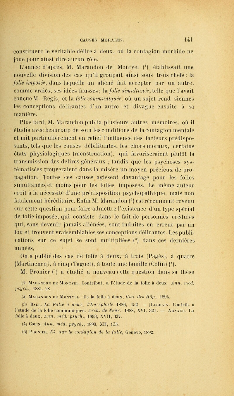 constituent le véritable délire à deux, où la contagion morbide ne joue pour ainsi dire aucun rôle. L'année d'après, M. Marandon de Montyel (') établissait une nouvelle division des cas qu'il groupait ainsi sous trois chefs : la folie imposée, dans laquelle un aliéné fait accepter par un autre, comme vraies, ses idées fausses ; la folie simultanée, telle que l'avait conçue M. Régis, et la folie communiquée, où un sujet rend siennes les conceptions délirantes d'un autre et divague ensuite à sa manière. Plus tard, M. Marandon publia plusieurs autres mémoires, où il étudia avec beaucoup de soin les conditions de la contagion mentale et mit particulièrement en relief l'influence des facteurs prédispo- sants, tels que les causes débilitantes, les chocs moraux, certains états physiologiques (menstruation), qui favoriseraient plutôt la transmission des délires généraux ; tandis que les psychoses sys- tématisées trouveraient dans la misère un moyen précieux de pro- pagation. Toutes ces causes agissent davantage pour les folies simultanées et moins pour les folies imposées. Le même auteur croit à la nécessité d'une prédisposition psychopathique, mais non fatalement héréditaire. Enfin M. Marandon (^) est récemment revenu sur cette question pour faire admettre l'existence d'un type spécial de folie imposée, qui consiste dans le fait de personnes crédules qui, sans devenir jamais aliénées, sont induites en erreur par un fou et trouvent vraisemblables ses conceptions délirantes. Les publi- cations sur ce sujet se sont multipliées (^) dans ces dernières années. On a publié des cas de folie à deux, à trois (Pages), à quatre (Martinencqj, à cinq (Taguet), à toute une famille (Colin) ('•). M. Pronier (') a étudié à nouveau cette question dans sa thèse (1) Marandon de Montyel. Contribut. à l'étude de la folie à deux. Ànn. inéd. psych., 1881, 28. (2) Marandon de Montyel. De la folie à deux, Gaz. des Hop., 1894. (3) Ball. La Folie à deux, l'Encéphale, 1886, lô2. — JLegrain. Contrib. à l'étude de la folie communiquée. Ârch. de Neur., 1888, XVI, 321. — Arnaud. La folie à deux, Ann. méd. psych., 1893, XVII, 337. (4) Colin. Ann. méd. psych., 1890, XII, 135. (o) Pronier. Ei. sur la contagion de la folie, Genève, 1892.