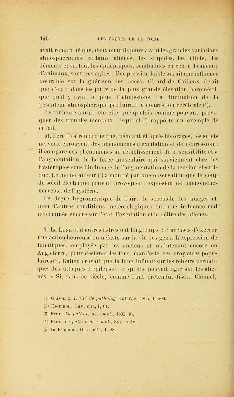 avait remarqué que, deux ou trois jours avant les grandes variations atmosphériques, certains aliénés, les stupides, les idiots, les déments et surtout les épileptiques, semblables en cela à beaucoup d'animaux, sont très agités. Une pression faible aurait une influence favorable sur la guérison des accès. Girard de Cailleux disait que c'était dans les jours de la plus grande élévation barométri que qu'il y avait le plus d'admissions. La diminution de la pesanteur atmosphérique produirait la congestion cérébrale ('). Le tonnerre aurait été cité quelquefois comme pouvant provo- quer des troubles mentaux. Esquirol (■) rapporte un exemple de ce fait. M. Féré ('*) a remarqué que, pendant et après les orages, les sujets nerveux éprouvent des phénomènes d'excitation et de dépression ; il compare ces phénomènes au rétablissement de la sensibilité et à l'augmentation de la force musculaire qui surviennent chez les hystériques sous l'influence de l'augmentation de la tension électri- que. Le même auteur (') a montré par une observation que le coup de soleil électrique pouvait provoquer l'explosion de phénomènes nerveux, de l'hystérie. Le degré hygrométrique de l'air, le spectacle des nuages et bien d'autres conditions météorologiques ont une influence mal déterminée encore sur l'état d'excitation et le délire des aliénés. 4. La Lune et d'autres astres ont longtemps été accusés d'exercer une action heureuse ou néfaste sur la vie des gens. L'expression de lunatiques, employée par les anciens et maintenant encore en Angleterre, pour désigner les fous, manifeste ces croyances popu- laires (•^). Galien croyait que la lune influait sur les retours périodi- ques des attaques d'épilepsie, et qu'elle pouvait agir sur les alié- nés. (( Si, dans ce siècle, comme l'ont prétendu, disait Chomel, (1) Grisolle. Traité de patholog. interne, 1865, I, 200. (2) EsQtriROL. Ouv. ciié, J, 61. (3) Féré. La pathol. des émoL, 1892.16, (4) Féré. La pathol. des éinot., 88 et. suiv.