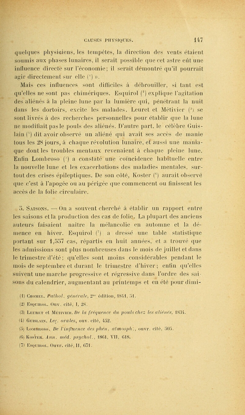quel(|ues pliysÎGiens, les teinpôtes, la direcliori des vents étaient soumis aux phases lunaires, il serEiit possible que cet astre eût une intluence directe sur l'économie; il serait démontré qu'il pourrait agir directement sur elle (') ». Mais ces influences sont difficiles à débrouiller, si tant est qu'elles ne sont pas chimériques. Esquirol (^) explique l'agitation des aliénés à la pleine lune par la lumière qui, pénétrant la nuit dans les dortoirs, excite les malades. Leuret et Métivier (^) se sont livrés à des recherches personnelles pour établir que la lune ne modifiait pas le pouls des aliénés. D'autre part, le célèbre Guis- lain (') dit avoir observé un aliéné qui avait ses accès de manie tous les 28 jours, à chaque révolution lunaire, et aussi une mania- que dont les troubles mentaux revenaient à chaque pleine lune. Enfin Lombroso (') a constaté une coïncidence habituelle entre la nouvelle lune et les exacerbations des maladies mentales, sur- tout des crises épileptiques. De son côté, Koster () aurait observé que c'est à l'apogée ou au périgée que commencent ou finissent les accès de la folie circulaire. 5. Saisons. — On a souvent cherché à établir un rapport entre les saisons et la production des cas de folie. La plupart des anciens auteurs faisaient naître la mélancolie en automne et la dé- mence en hiver. Esquirol (^) a dressé une table statistique portant sur 1,557 cas, répartis en huit années, et a trouvé que les admissions sont plus nombreuses dans le mois de juillet et dans le trimestre d'été ; qu'elles sont moins considérables pendant le mois de septembre et durant le trimestre d'hiver; enfin qu'elles suivent une marche progressive et régressive dans l'ordre des sai- sons du calendrier, augmentant au printemps et en été pour dimi- (1) Chomel. Patliol. générale, 2' édition, 1841, Hl, (2) EsnuiRoi,. Ouv. cité, I, 28. (3) Leuret et Métivier. De la fréquence du pouls ellet les aliénés, 1834. (4) GuiSLAiN. Leç. orales^ ouv. cité, 452. (o) LoMBKoso. De l'influence desphén. almosph'., ouvr. cité, oOb. (6) Koster. Ann. méd. psychol., 1861, Vil, 618.