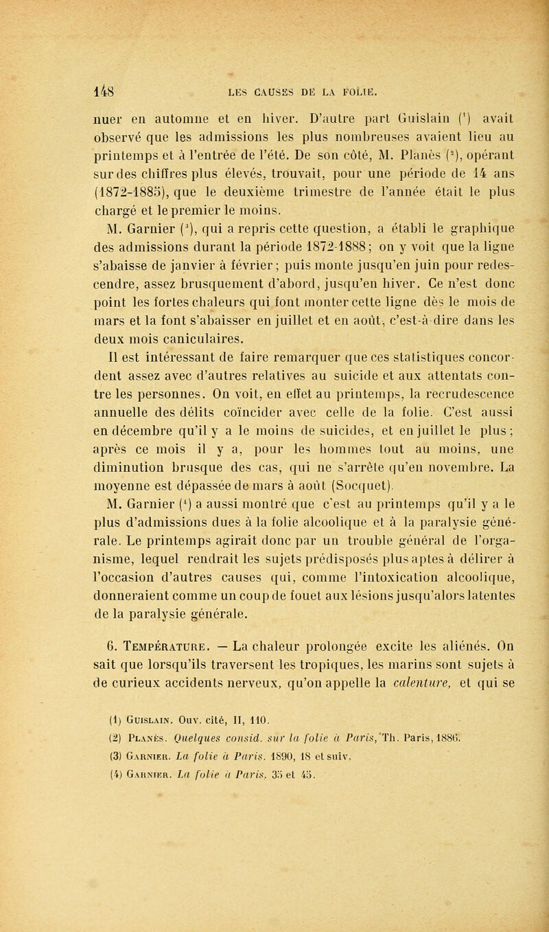 nuer en automne et en hiver. D'autre part Guislaiu (') avait observé que les admissions les plus nombreuses avaient lieu au printemps et à l'entrée de l'été. De son côté, M. Planés (^), opérant sur des chiffres plus élevés, trouvait, pour une période de 14 ans (1872-1885), que le deuxième trimestre de l'année était le plus chargé et le premier le moins. M. Garnier (^), qui a repris cette question, a établi le graphique des admissions durant la période 1872-1888; on y voit que la ligne s'abaisse de janvier à février ; puis monte jusqu'en juin pour redes- cendre, assez brusquement d'abord, jusqu'en hiver. Ce n'est donc point les fortes chaleurs qui font monter cette ligne dès le mois de mars et la font s'abaisser en juillet et en août, c'est-à-dire dans les deux mois caniculaires. Il est intéressant de faire remarquer que ces statistiques concor- dent assez avec d'autres relatives au suicide et aux attentats con- tre les personnes. On voit, en effet au printemps, la recrudescence annuelle des délits coïncider avec celle de la folie. C'est aussi en décembre qu'il y a le moins de suicides, et en juillet le plus; après ce mois il y a, pour les hommes tout au moins, une diminution brusque des cas, qui ne s'arrête qu'en novembre. La moyenne est dépassée de mars à août (Socquet). M. Garnier (^) a aussi montré que c'est au printemps qu'il y a le plus d'admissions dues à la folie alcoolique et à la paralysie géné- rale. Le printemps agirait donc par un trouble général de l'orga- nisme, lequel rendrait les sujets prédisposés plus aptes à délirer à l'occasion d'autres causes qui, comme l'intoxication alcoolique, donneraient comme un coup de fouet aux lésions jusqu'alors latentes de la paralysie générale. 6. Température. — La chaleur prolongée excite les aliénés. On sait que lorsqu'ils traversent les tropiques, les marins sont sujets à de curieux accidents nerveux, qu'on appelle la calenture, et qui se (1) GmsLAiN. Ouv. cité, II, 110. (2) Planés. Quelques consid. sur la folie à Paris,'ïh. Paris, 1886. (3) Garnier. La folie à Paris. 1890, 18 etsuiv, (4) Garnikr. La folie <t Paris, 35 et 4o.