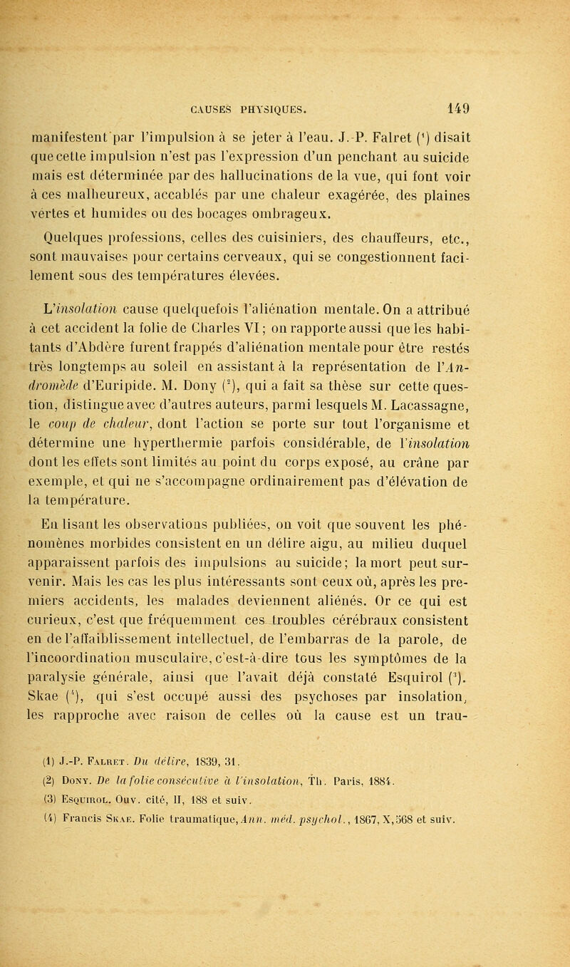 manifestent par l'impulsion à se jeter à l'eau. J.-P. Falret (^) disait que cette impulsion n'est pas l'expression d'un penchant au suicide mais est déterminée par des hallucinations de la vue, qui font voir à ces malheureux, accablés par une chaleur exagérée, des plaines vertes et humides ou des bocages ombrageux. Quelques professions, celles des cuisiniers, des chauffeurs, etc., sont mauvaises pour certains cerveaux, qui se congestionnent faci- lement sous des températures élevées. Vinsolation cause quelquefois l'aliénation mentale. On a attribué à cet accident la folie de Charles VI ; on rapporte aussi que les habi- tants d'Abdère furent frappés d'aliénation mentale pour être restés très longtemps au soleil eu assistant à la représentation de ïAn- dromède d'Euripide. M. Dony (■), qui a fait sa thèse sur cette ques- tion, distingue avec d'autres auteurs, parmi lesquels M. Lacassagne, le coup de chaleur, dont l'action se porte sur tout l'organisme et détermine une hyperthermie parfois considérable, de l'insolation dont les eft'ets sont limités au point du corps exposé, au crâne par exemple, et qui ne s'accompagne ordinairement pas d'élévation de la température. Eu lisant les observations publiées, on voit que souvent les phé- nomènes morbides consistent en un délire aigu, au milieu duquel apparaissent parfois des impulsions au suicide; la mort peut sur- venir. Mais les cas les plus intéressants sont ceux où, après les pre- miers accidents, les malades deviennent aliénés. Or ce qui est curieux, c'est que fréquemment ces troubles cérébraux consistent en de l'affaiblissement intellectuel, de l'embarras de la parole, de l'incoordination musculaire, c'est-à-dire tous les symptômes de la paralysie générale, ainsi que l'avait déjà constaté Esquirol ('). Skae ('), qui s'est occupé aussi des psychoses par insolation^ les rapproche avec raison de celles où la cause est un trau- (1) J.-P. Falret. Du délire, 1839, 31. (2) Dony. De la folie consécuUve à l'insolation, th. Paris, 1884. (3) Esquirol. Ouv. cité, II, 188 et suiv. (4) Francis Sk.ve. Folie traumatique,in«. méd. psychol., 1867, X,o68 et suiv.