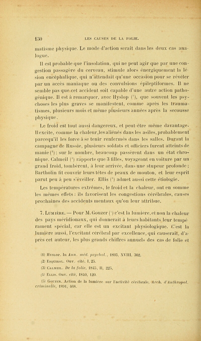 matisme physique. Le mode d'action serait dans les deux cas ana- logue. Il est probable que l'insolation, qui ne peut agir que par une con- gestion passagère du cerveau, stimule alors énergiquement la lé sion encéphalique, qui n'attendait qu'une occasion pour se révéler par un accès maniaque ou des convulsions épileptiformes. Il ne semble pas que cet accident soit capable d'une autre action patho- génique. Il est à remarquer, avec Hyslop ('), que souvent les psy- choses les plus graves se manifestent, comme après les trauma- tismes, plusieurs mois et même plusieurs années après la secousse physique. Le froid est tout aussi dangereux, et peut-être même davantage. Il excite, comme la chaleur,les aliénés dans les asiles, probablement parcequ'il les force à se tenir renfermés clans les salles. Durant la campagne de Russie, plusieurs soldats et officiers furent atteints de manie (') ; sur le nombre, beaucoup passèrent dans un état chro- nique. Calmeil (^) rapporte que 3 filles, voyageant en voiture par un grand froid, tombèrent, à leur arrivée, dans une stupeur profonde ; Bartholin fit couvrir leurs têtes de peaux de mouton, et leur esprit parut peu à peu s'éveiller. EUis ('') admet aussi cette étiologie. Les températures extrêmes, le froid et la chaleur, ont en somme les mêmes effets : ils favorisent les congestions cérébrales, causes prochaines des accidents mentaux qu'on leur attribue. 7. Lumière. — Pour M. Gouzer (') c'est la lumière, et non la chaleur des pays méridionaux, qui donnerait à leurs habitants leur tempe rament spécial, car elle est un excitant physiologique. C'est la lumière aussi, l'excitant cérébral par excellence, qui causerait, d'a- près cet auteur, les plus grands chitïres annuels des cas de folie et (1) Hyslop. In Ami. inéd. psychoL, 1893, XVIII, 302, (2) EsQuiROL. Ouv. cité. 1,25. (3) C.\LMEiL. De la folie, 1845, II, 225, (4) Elus. Ouv. cité, 1840, 120. (5) Gouzer. Action de la lumière sur l'activité cérébrale, Arch. d'AnUiropol. criiinnelle, 1891, 408.