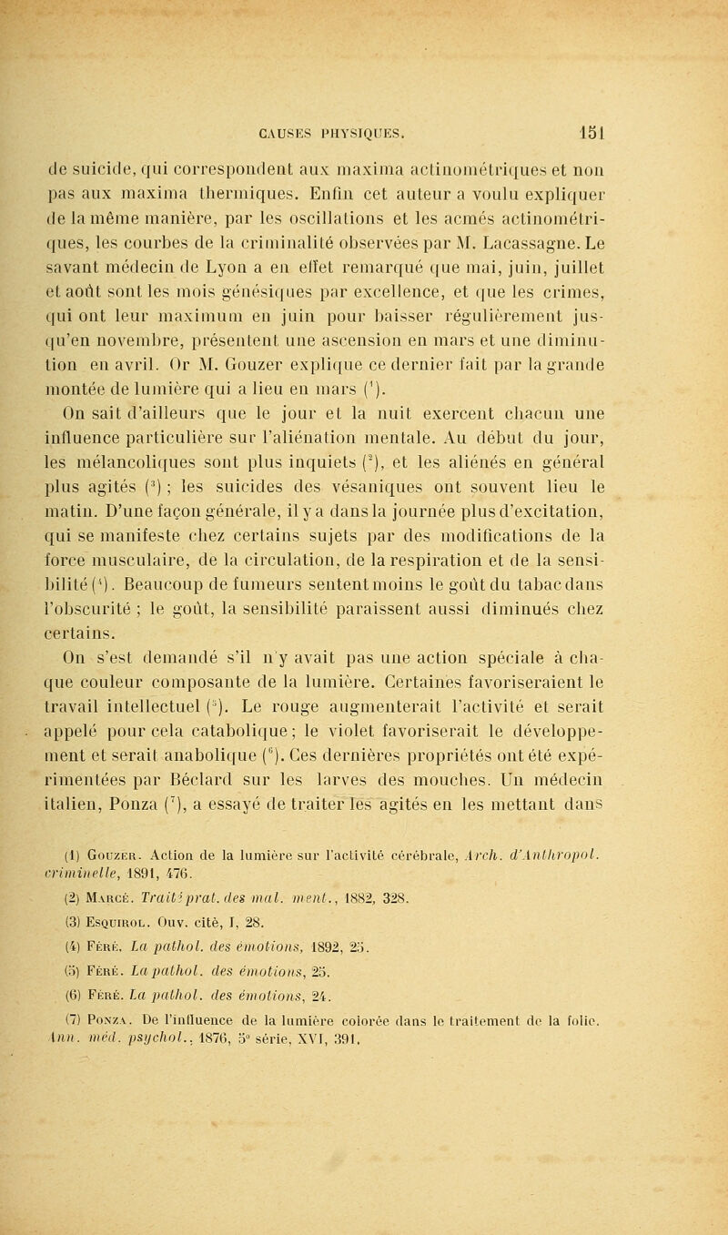 de suicide, qui correspondent aux niaxima actiuométriques et non pas aux maxima thermiques. Enfin cet auteur a voulu expliquer de la même manière, par les oscillations et les acmés actinométri- ques, les courbes de la criminalité observées par M. Lacassagne. Le savant médecin de Lyon a en elïet remarqué que mai, juin, juillet et août sont les mois génésiques par excellence, et que les crimes, qui ont leur maximum en juin pour baisser régulièrement jus- qu'en novembre, présentent une ascension en mars et une diminu- tion en avril. Or M. Gouzer explique ce dernier fait par la grande montée de lumière qui a lieu eu mars ('). On sait d'ailleurs que le jour et la nuit exercent chacun une influence particulière sur l'aliénation mentale. Au début du jour, les mélancoliques sont plus inquiets (-), et les aliénés en général plus agités (') ; les suicides des vésaniques ont souvent lieu le matin. D'une façon générale, il y a dans la journée plus d'excitation, qui se manifeste chez certains sujets par des modifications de la force musculaire, de la circulation, de la respiration et de la sensi- bilité (''). Beaucoup de fumeurs sentent moins le goût du tabac dans l'obscurité ; le goût, la sensibilité paraissent aussi diminués chez certains. On s'est demandé s'il n'y avait pas une action spéciale à cha- que couleur composante de la lumière. Certaines favoriseraient le travail intellectuel (^). Le rouge augmenterait l'activité et serait appelé pour cela catabolique; le violet favoriserait le développe- ment et serait anabolique C'). Ces dernières propriétés ont été expé- rimentées par Béclard sur les larves des mouches. Un médecin italien, Ponza ('), a essayé de traiter les agités en les mettant dans (1) GouzÉR. Action de la lumière sur l'activité cérébrale, Àrch. d'Anthropol. criminelle, 1891, 476. (2) Marge. Trait?prat. des mal. ment., 1882, 328. (3) EsQuiROL. Ouv. cité, I, 28. (4) FÉRri, La pathol. des émotions, 1892, 25. (o) Féré. La pathol. des émotions, 23. (6) Féré. La pathol. des émotions, 24. (7) PoNz.v. De l'influence de la lumière colorée dans le traitement do la folie. inn. méd. psychoL, 1876, 5° série, XVI, 391.
