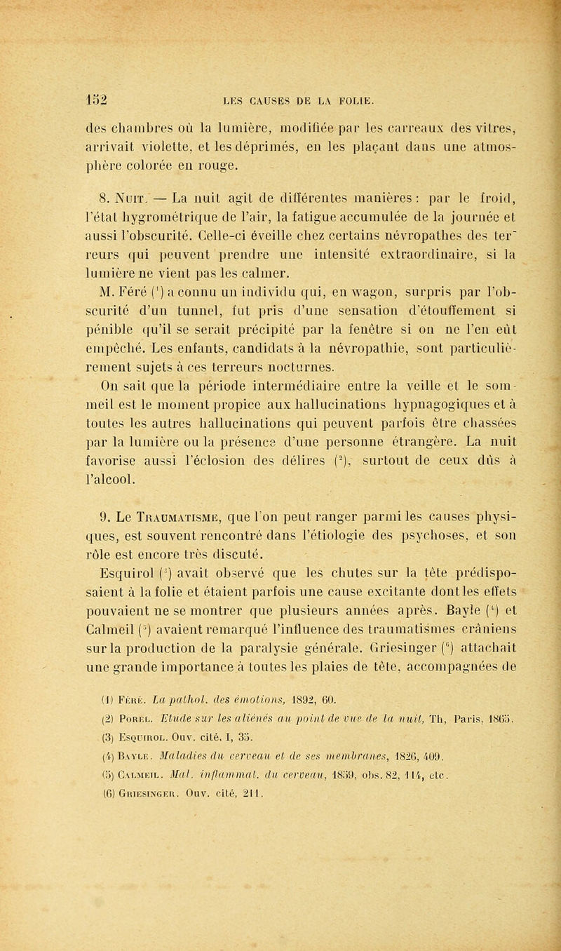 des chambres où la lumière, modifiée par les carreaux des vitres, arrivait violette, et les déprimés, en les plaçant dans une atmos- phère colorée eu rouge. 8. Nuit, — La nuit agit de différentes manières: par le froid, l'état hygrométrique de l'air, la fatigue accumulée de la journée et aussi l'obscurité. Celle-ci éveille chez certains névropathes des ter reurs qui peuvent prendre une intensité extraordinaire, si la lumière ne vient pas les calmer. M. Féré (') a connu un individu qui, en wagon, surpris par l'ob- scurité d'un tunnel, fut pris d'une sensation d'étoufïement si pénible qu'il se serait précipité par la fenêtre si on ne l'en eût empêché. Les enfants, candidats à la névropathie, sont particuliè- rement sujets à ces terreurs nocturnes. On sait que la période intermédiaire entre la veille et le som- meil est le moment propice aux hallucinations hypnagogiques et à toutes les autres hallucinations qui peuvent parfois être chassées par la lumière ou la présence d'une personne étrangère. La nuit favorise aussi l'éclosion des délires (-), surtout de ceux dûs à l'alcool. 9. Le Traumatisme, que Ton peut ranger parmi les causes physi- ques, est souvent rencontré dans l'étiologie des psychoses, et son rôle est encore très discuté. Esquirol (') avait observé que les chutes sur la tète prédispo- saient à la folie et étaient parfois une cause excitante dont les effets pouvaient ne se montrer que plusieurs années après. Bayle ('') et Calmeil {■') avaient remarqué l'influence des traumatismes crâniens sur la production de la paralysie générale. Griesinger ('■) attachait une grande importance à toutes les plaies de tête, accompagnées de (1) Fkixk. La paùhoL des émotions, 1892, 60. (2) PoREL. Etude sur les aliénés au point de vue de la nuit, Th, Paris, ISfia. (3) EsQimoL. Ouv. cité. I, 33. (4)Bayli;. Maladies du cerceau et de ses nienthranes, 1820, 409. (o) Calmkil. Mal. inflammal. du cerveau, 1839, obs. 82, 114, etc. (C) GiuESiNGKii. Ouv. Cité, 211.