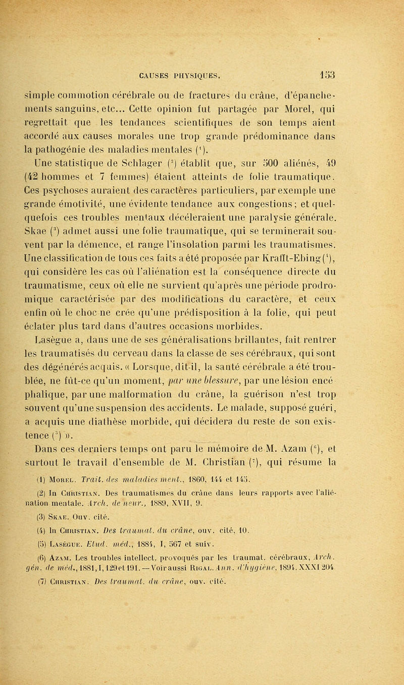 simple commotion cérébrale ou de fractures du crâue, d'épanche- ments sanguins, etc.. Cette opinion fut partagée par Morel, qui regrettait que les tendances scientifiques de son temps aient accordé aux causes morales une trop grande prédominance dans la patliogénie des maladies mentales (^). Une statistique de Schlager (-) établit que, sur 500 aliénés, 49 (42 hommes et 7 femmes) étaient atteints de folie traumatique. Ces psychoses auraient des caractères particuliers, par exemple une grande émotivité, une évidente tendance aux congestions; et quel- quefois ces troubles mentaux décèleraient une paralysie générale. Skae (^) admet aussi une folie traumatique, qui se terminerait sou- vent par la démence, et range l'insolation parmi les traumatismes. Une classification de tous ces faits a été proposée par Krafït-Ebing(^), qui considère les cas où l'aliénation est la conséquence directe du traumatisme, ceux où elle ne survient qu'après une période prodro- mique caractérisée par des modifications du caractère, et ceux enfin où le choc ne crée qu'une prédisposition à la folie, qui peut éclater plus tard dans d'autres occasions morbides. Lasègue a, dans une de ses généralisations brillantes, fait rentrer les traumatisés du cerveau dans la classe de ses cérébraux, qui sont des dégénérés acquis. « Lorsque, dit-il, la sauté cérébrale a été trou- blée, ne fût-ce qu'un moment, par une blessure, par une lésion encé phalique, par une malformation du crâne, la guérison n'est trop souvent qu'une suspension des accidents. Le malade, supposé guéri, a acquis une diathèse morbide, qui décidera du reste de son exis- tence (') ». Dans ces derniers temps ont paru le mémoire de M. Azam (), et surtout le travail d'ensemble de M. Christian ('), qui résume la (1) Morel. Trait, des maladies ment., 1860, 144 et 14;i. (2) In Christian. Des traumatismes du crâne dans leurs rapports avec l'alié- nation mentale. Arch. de neur., 1889, XVII, 9. (3) Skae. Ouv. cité. (4) In Christian. Des trauiiiat. du crâne, ouv. cité, 10. (o) Laségue. Etitd. iiiéd., 188i, I, 567 et suiv. (6) Azam. Les troubles intellect, provoqués par les traumat. cérébraux, Arch. gén. de mei:/., 1881,1,129et 191. —Voir aussi Rigal./Ihti. d'hygiène. 1894. XXXr2a4. (7) Christian. Des traumat. du, crâne, ouv. cité.