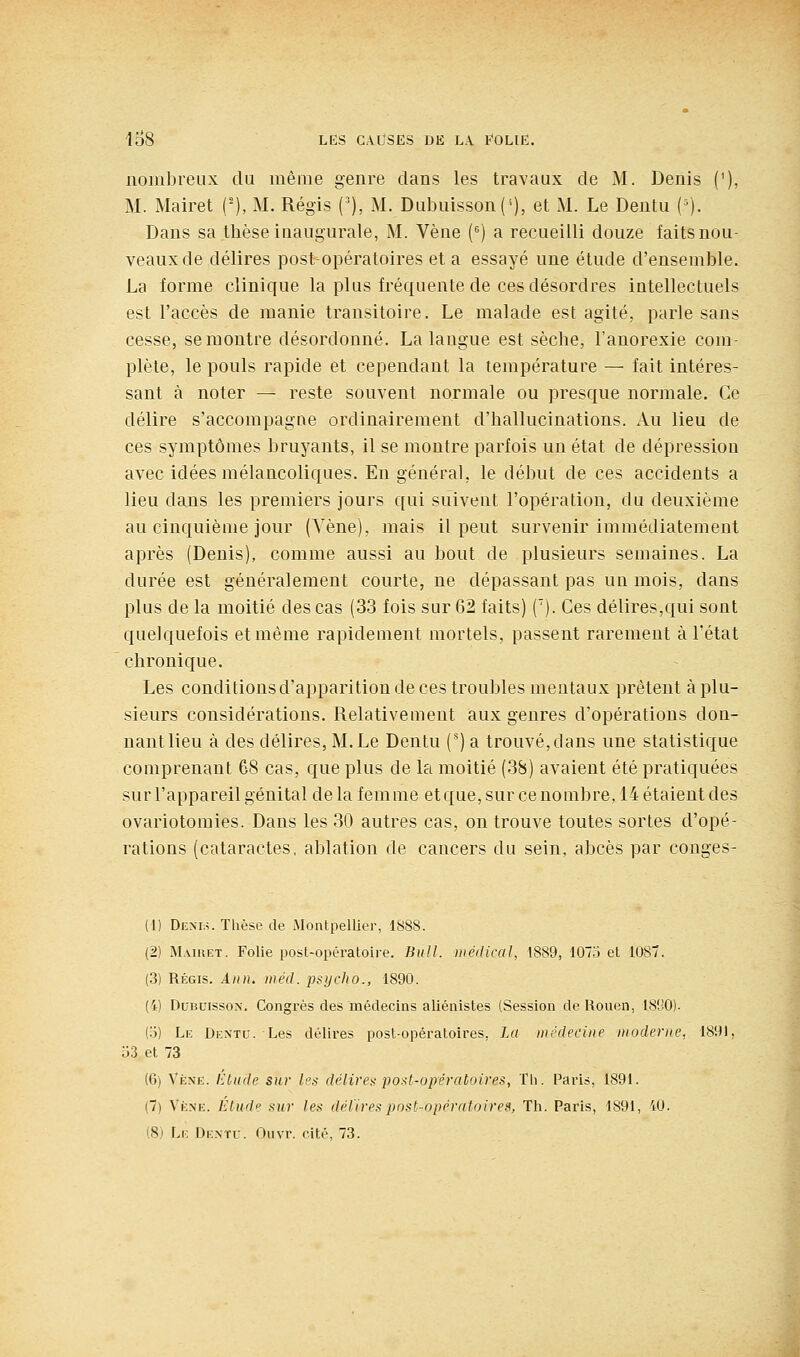 nombreux du même genre dans les travaux de M. Denis ('), M. Mairet ('), M. Régis ('), M. Dubuisson(''), et M. Le Dentu {■'). Dans sa thèse iuaugurale, M. Vène (^) a recueilli douze faits nou- veaux de délires post-opératoires et a essayé une étude d'ensemble. La forme clinique la plus fréquente de ces désordres intellectuels est l'accès de manie transitoire. Le malade est agité, parle sans cesse, se montre désordonné. La langue est sèche, l'anorexie com- plète, le pouls rapide et cependant la température — fait intéres- sant à noter — reste souvent normale ou presque normale. Ce délire s'accompagne ordinairement d'hallucinations. Au lieu de ces symptômes bruyants, il se montre parfois un état de dépression avec idées mélancoliques. En général, le début de ces accidents a lieu dans les premiers jours qui suivent l'opération, du deuxième au cinquième jour (Vène), mais il peut survenir immédiatement après (Denis), comme aussi au bout de plusieurs semaines. La durée est généralement courte, ne dépassant pas un mois, dans plus de la moitié des cas (33 fois sur 62 faits) ('). Ces délires,qui sont quelquefois et même rapidement mortels, passent rarement à l'état chronique. Les conditions d'apparition de ces troubles mentaux prêtent à plu- sieurs considérations. Relativement aux genres d'opérations don- nant lieu à des délires, M.Le Dentu (*) a trouvé,dans une statistique comprenant 68 cas, que plus de la moitié (38) avaient été pratiquées sur l'appareil génital de la femme etque, sur ce nombre, 14 étaient des ovariotomies. Dans les 30 autres cas, on trouve toutes sortes d'opé- rations (cataractes, ablation de cancers du sein, abcès par conges- (1) Denls. Thèse de Montpellier, 1S88. (2) Maiket. Folie post-opératoire. Bull, médical, 1889, 1073 et 1087. (.3) Régis. Aiin. inéd. j^sycho., 1890. (i) DuBuissox. Congrès des médecins aliéiiistes (Session de Rouen, ISfJO). (o) Le Dentu. Les délires post-opératoires, La médecine moderne. 1891, Îi3 et 73 (6) Vène. Etude sur les délire^- post-opératoires, Tli. Paris, 1891. (7) Vène. /i/wr/p sur les délires post-opératoires, Th. Paris, 1891, 40. (Si Le Dentu. Ouvr. cité, 73.