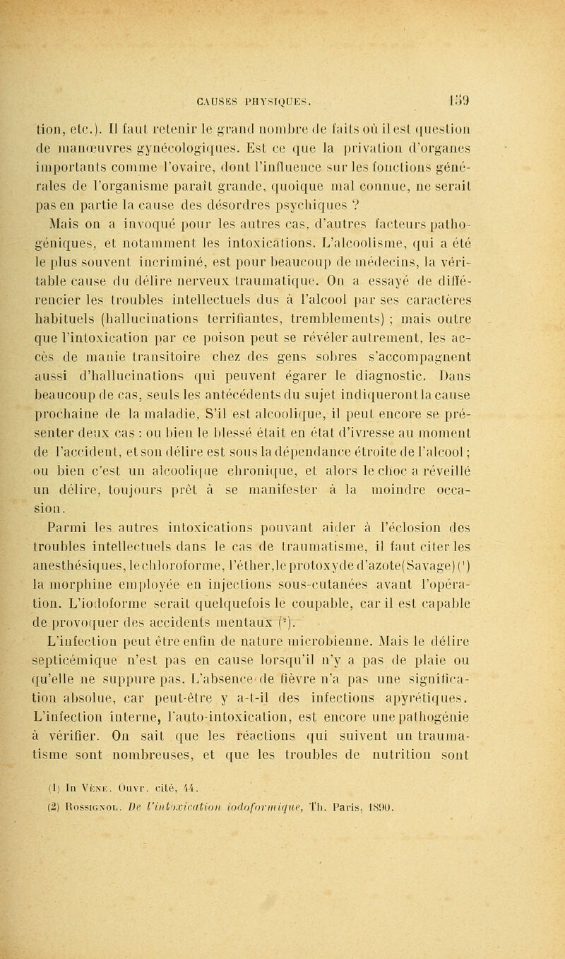 Lion, etc.). Il iaut retenir le grand nombre de faits où il est ({uestion de manœuvres gynécologiques. Est ce que la privation d'organes importants comme l'ovaire, dont l'influence sur les fonctions géné- rales de l'organisme paraît grande, quoique mal connue, ne serait pas en partie la cause des désordres psychiques ? Mais on a invoqué pour les autres cas, d'autres facteurs patho- géniques, et notamment les intoxications. L'alcoolisme, qui a été le plus souvent incriminé, est pour beaucoup de médecins, la véri- table cause du délire nerveux traumatique. On a essayé de diffé- rencier les troubles intellectuels dus à l'alcool par ses caractères habituels (hallucinations terrifiantes, tremblements) ; mais outre que l'intoxication par ce poison peut se révéler autrement, les ac- cès de manie transitoire chez des gens sobres s'accompagnent aussi d'hallucinations qui peuvent égarer le diagnostic. Dans beaucoup de cas, seuls les antécédents du sujet indiqueront la cause prochaine de la maladie, S'il est alcoolique, il peut encore se pré- senter deux cas : ou bien le blessé était en état d'ivresse au moment de l'accident, et son délire est sous la dépendance étroite de l'alcool ; ou bien c'est un alcoolique chronique, et alors le choc a réveillé un délire, toujours prêt à se manifester à la moindre occa- sion. Parmi les autres intoxications pouvant aider à l'éclosion des troubles intellectuels dans le cas de traumatisme, il faut citer les anesthésiques,lecli]oroforme, réther,leprotoxyded'azote(Savage)(') la morphine employée en injections sous-cutanées avant l'opéra- tion. L'iodoforme serait quelquefois le coupable, car il est capable de provoquer des accidents mentaux (-). L'infection peut être enfin de nature microbienne. Mais le délire septicémique n'est pas en cause lorsqu'il n'y a pas de plaie ou qu'elle ne suppure pas. L'absence de fièvre n'a pas une significa- tion absolue, car peut-être y a-t-il des infections apyrétiques. L'infection interne, l'auto-intoxication, est encore une pathogénie à vérifier. On sait que les réactions qui suivent un trauma- tisme sont nombreuses, et que les troubles de nutrition sont (1) In Vène. Oiivr. cilé, 44. (2) Rossignol. De l'ini')xicatio)i iodoforinique, Th. Paris, 1890.