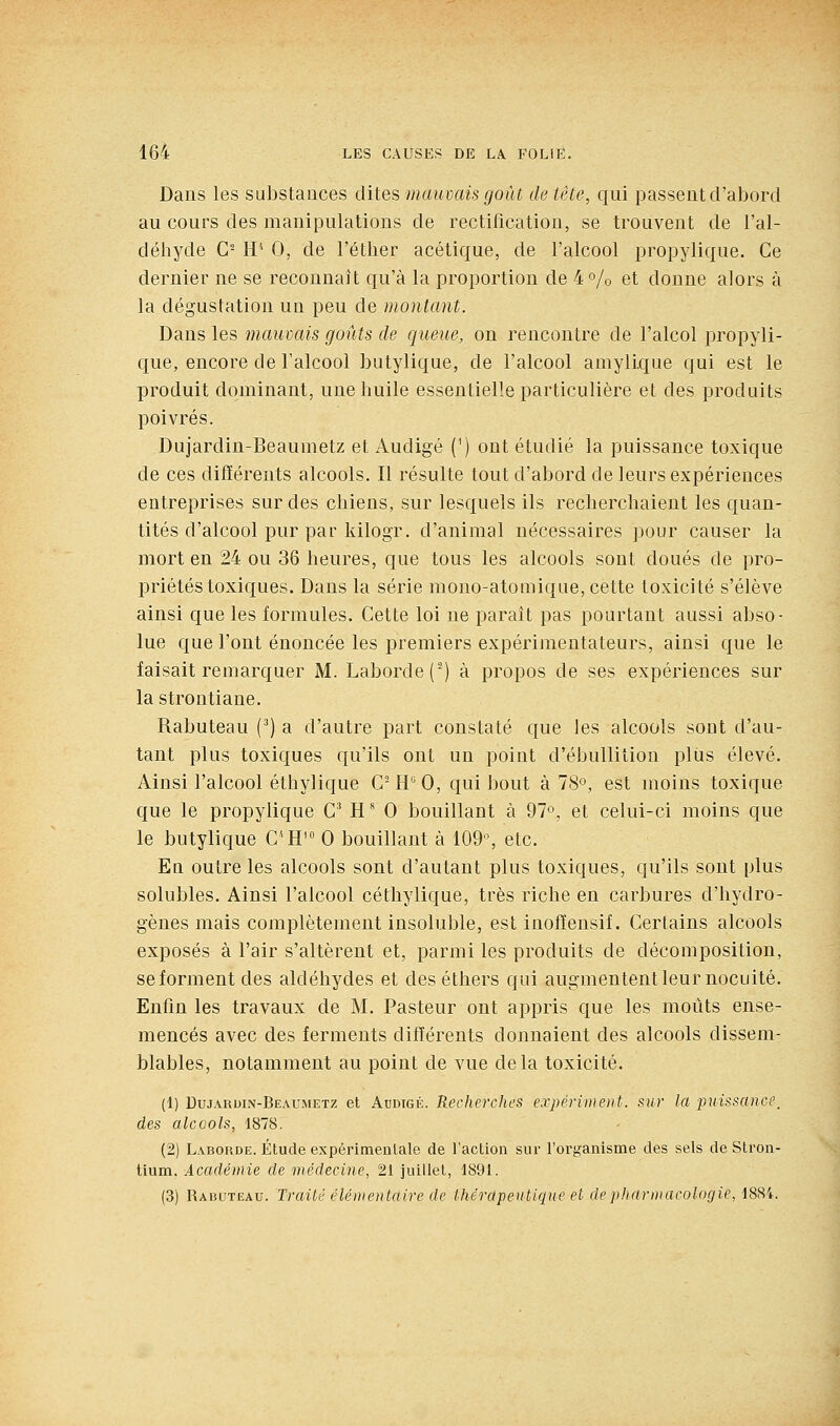 Dans les substances dites mauvais goût de tète, qui passent d'abord au cours des manipulations de rectification, se trouvent de l'al- déhyde G- H'' 0, de l'étber acétique, de l'alcool propylique. Ce dernier ne se reconnaît qu'à la proportion de 4o/o et donne alors à la dégustation un peu de montant. Dans les mauvais goûts de queue, on rencontre de l'alcol propyli- que, encore de l'alcool butylique, de l'alcool amylique qui est le produit dominant, une huile essentielle particulière et des produits poivrés. Dujardin-Beaumetz et Audigé (^) ont étudié la puissance toxique de ces difïérents alcools. Il résulte tout d'abord de leurs expériences entreprises sur des chiens, sur lesquels ils recherchaient les quan- tités d'alcool pur par kilogr. d'animal nécessaires pour causer la mort en 24 ou 36 heures, que tous les alcools sont doués de pro- priétés toxic[ues. Dans la série mono-atomique, cette toxicité s'élève ainsi que les formules. Cette loi ne parait pas pourtant aussi abso- lue que l'ont énoncée les premiers expérimentateurs, ainsi que le faisait remarquer M. Laborde(-) à propos de ses expériences sur la strontiane. Rabuteau (^) a d'autre part constaté que les alcools soût d'au- tant plus toxiques qu'ils ont un point d'ébullition plus élevé. Ainsi l'alcool éthylique C- H'' 0, qui bout à 78°, est moins toxique que le propylique C^ H ^ 0 bouillant à 97°, et celui-ci moins que le butylique CH' 0 bouillant à 109% etc. En outre les alcools sont d'autant plus toxiques, qu'ils sont plus solubles. Ainsi l'alcool céthylique, très riche en carbures d'hydro- gènes mais complètement insoluble, est inofïensif. Certains alcools exposés à l'air s'altèrent et, parmi les produits de décomposition, se forment des aldéhydes et deséthers qui augmentent leur nocuité. Enfin les travaux de M. Pasteur ont appris que les moûts ense- mencés avec des ferments difïérents donnaient des alcools dissem- blables, notamment au point de vue delà toxicité. (1) Dujardin-Beaumetz et Audtgé. Recherches expériinent. sur la jouissance, des alcools, 1878. (2) Laborde. Étude expérimentale de l'action sur l'organisme des sels de Stron- tium. Académie de médecine, 21 juillet, 1891. (3) Rabuteau. Traité élémentaire de thérapeutique et de pharmacologie, 188i.