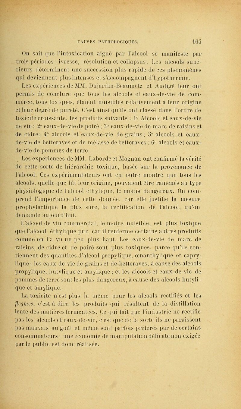 On sait que l'intoxication aiguë par l'alcool se manifeste par trois périodes : ivresse, résolution et collapsus. Les alcools supé- rieurs déterminent une succession plus rapide de ces phénomènes qui deviennent plus intenses et s'accompagnent d'Jiypotliermie. Les expériences de MM. Dujardin-Beaumetz et Audigé leur ont permis de conclure que tous les alcools et eaux-de-vie de com- merce, tous toxiques, étaient nuisibles relativement à leur origine et leur degré de pureté. C'est ainsi qu'ils ont classé dans l'ordre de toxicité croissante, les produits suivants : 1° Alcools et eaux-de-vie de vin ; 2° eaux-de-vie de poiré ; 3° eaux-de-vie de marc de raisins et de cidre; 4° alcools et eaux-de-vie de grains; 5° alcools et eaux- de-vie de betteraves et de mélasse de betteraves ; 6° alcools et eaux- de-vie de pommes de terre. Les expériences de MM. Labordeet Magnan ont confirmé la vérité de cette sorte de hiérarchie toxique, basée sur la provenance de l'alcool. Ces expérimentateurs ont en outre montré que tous les alcools, quelle que fût leur origine, pouvaient être ramenés au type physiologique de l'alcool éthylique, le moins dangereux. On com- prend l'importance de cette donnée, car elle justifie la mesure prophylactique la plus sûre, la rectification de l'alcool, qu'on demande aujourd'hui. L'alcool de vin commercial, le moins nuisible, est plus toxique que l'alcool éthylique pur, car il renferme certains autres produits comme on l'a vu un peu plus haut. Les eaux-de-vie de marc de raisins, de cidre et de poiré sont plus toxiques, parce qu'ils con- tiennent des quantités d'alcool propylique, œnanthylique et capry- lique ; les eaux-de-vie de grains et de betteraves, à cause des alcools propylique, butylique et amylique ; et les alcools et eaux-de-vie de pommes de terre sont les plus dangereux, à cause des alcools butyli- que et amylique. La toxicité n'est plus la même pour les alcools rectifiés et les flegmes, c'est-à-dire les produits qui résultent de la distillation lente des matièresfermentées. Ce qui fait que l'industrie ne rectifie pas les alcools et eaux-de-vie, c'est que de la sorte ils ne paraissent pas mauvais au goût et môme sont parfois préférés par de certains consommateurs : une économie de manipulation délicate non exigée parle public est donc réalisée.