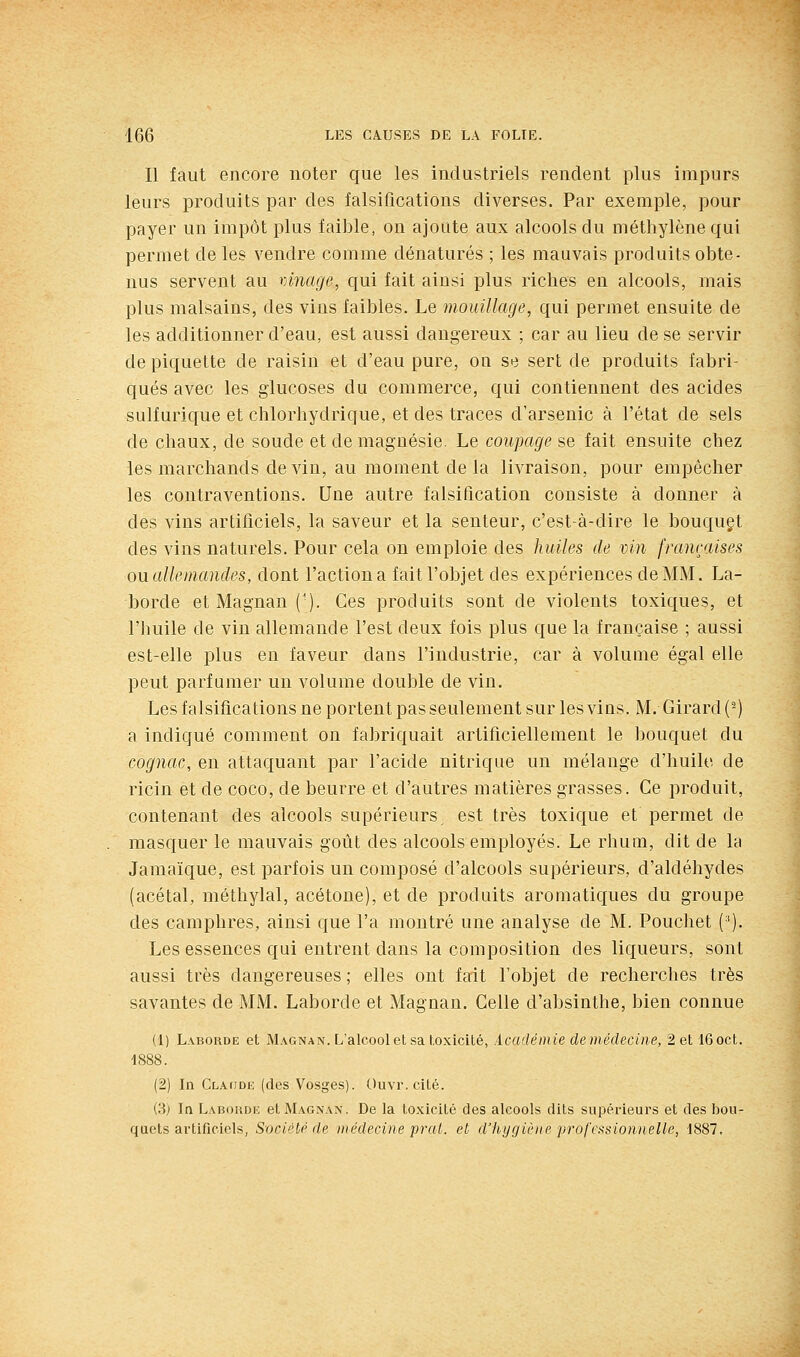 Il faut encore noter que les industriels rendent plus impurs leurs produits par des falsifications diverses. Par exemple, pour payer un impôt plus faible, on ajoute aux alcools du méthylène qui permet de les vendre comme dénaturés ; les mauvais produits obte- nus servent au vinage, qui fait ainsi plus riches en alcools, mais plus malsains, des vins faibles. Le mouillage, qui permet ensuite de les additionner d'eau, est aussi dangereux ; car au lieu de se servir de piquette de raisin et d'eau pure, on se sert de produits fabri- qués avec les glucoses du commerce, qui contiennent des acides sulfurique et chlorhydrique, et des traces d'arsenic à l'état de sels de chaux, de soude et de magnésie. Le coupage se fait ensuite chez les marchands de vin, au moment de la livraison, pour empêcher les contraventions. Une autre falsification consiste à donner à des vins artificiels, la saveur et la senteur, c'est-à-dire le bouquçt des vins naturels. Pour cela on emploie des huiles de vin françaises ou allemandes, dont l'action a fait l'objet des expériences de MM. La- borde et Magnan (■). Ces produits sont de violents toxiques, et l'iuiile de vin allemande l'est deux fois plus que la française ; aussi est-elle plus en faveur dans l'industrie, car à volume égal elle peut parfumer un volume double de vin. Les falsifications ne portent pas seulement sur les vins. M. Girard (-) a indiqué comment on fabriquait artificiellement le bouquet du cognac, en attaquant par l'acide nitrique un mélange d'huile de ricin et de coco, de beurre et d'autres matières grasses. Ce produit, contenant des alcools supérieurs est très toxique et permet de masquer le mauvais goût des alcools employés. Le rhum, dit de la Jamaïque, est parfois un composé d'alcools supérieurs, d'aldéhydes (acétal, méthylal, acétone), et de produits aromatiques du groupe des camphres, ainsi que l'a montré une analyse de M. Pouchet ('). Les essences qui entrent dans la composition des liqueurs, sont aussi très dangereuses ; elles ont fait l'objet de recherches très savantes de MM. Laborde et Magnan. Celle d'absinthe, bien connue (1) Laborde et Magnan. L'alcool et sa toxicité, .icadé m le de médecine, 2etl6oct. 1888. (2) In CLAtiDE (des Vosges). Ouvr. cité. (3) In Laboivde et Magnan. De la toxicité des alcools dits supérieurs et des bou- quets artificiels, Sociétp de jiiédecine pral. et, d'hygiè)te professionnelle, 1887.