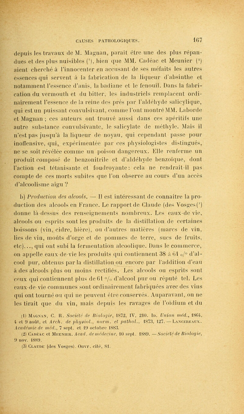 depuis les travaux de M. Magnan, paraît être une des plus répan- dues et des plus nuisibles ('), bien que MM. Cadéac et Meunier (') aient cherché à l'innocenter en accusant de ses méfaits les autres essences qui servent à la fabrication de la liqueur d'absinthe et notamment l'essence d'anis, la badiane et le fenouil. Dans la fabri- cation du vermouth et du bitter, les industriels remplacent ordi- nairement l'essence de la reine des prés par l'aldéhyde salicylique, qui est un puissant convulsivant, comme l'ont montré MM. Laborde et Magnan ; ces auteurs ont trouvé aussi dans ces apéritifs une autre substance convulsivante, le salicylate de méthyle. Mais il n'est pas jusqu'à la liqueur de noyau, qui cependant passe pour inofïensive, qui, expérimentée par ces physiologistes distingués, ne se soit révélée comme un poison dangereux. Elle renferme un produit composé de benzonitrile et d'aldéhyde benzoïque, dont l'action est tétanisante et foudroyante: cela ne rendrait-il pas compte de ces morts subites que l'on observe au cours d'un accès d'alcoolisme aigu ? b) Production des alcools. — Il est intéressant de connaître la pro- duction des alcools en France. Le rapport de Claude (des Vosges (') donne là-dessus des renseignements nombreux. Les eaux-de vie, alcools ou esprits sont les produits de la distillation de certaines boissons (vin, cidre, bière), ou d'autres matières (marcs de vin, lies de vin, moûts d'orge et de pommes de terre, sucs de fruits, etc)..., qui ont subi la fermentation alcoolique. Dans le commerce, on appelle eaux-de-vie les produits qui contiennent 38 à 61 o/° d'al- cool pur, obtenus parla distillation ou encore par l'addition d'eau à des alcools plus ou moins rectifiés. Les alcools ou esprits sont ceux qui contiennent plus de 61 % d'alcool pur ou réputé tel. Les eaux-de-vie communes sont ordinairement fabriquées avec des vins qui ont tourné ou qui ne peuvent être conservés. Auparavant, on ne les tirait que du vin, mais depuis les ravages de l'oïdium et du (1) Magnan, C. R. Société de Biologie, 1872, IV, 210. Id. Union méd., 1864, 4 el 9 août, et Arch. de physiol., novm. et pathol., 1873, 127. — Lancereaux. Académie de )néd., 7 sept, et 19 octobre 1883. (2) Cadéac et Meunier. Acad. de médecine, 10 sept. 1889. — Société de Biologie, 9 nov. 1889.