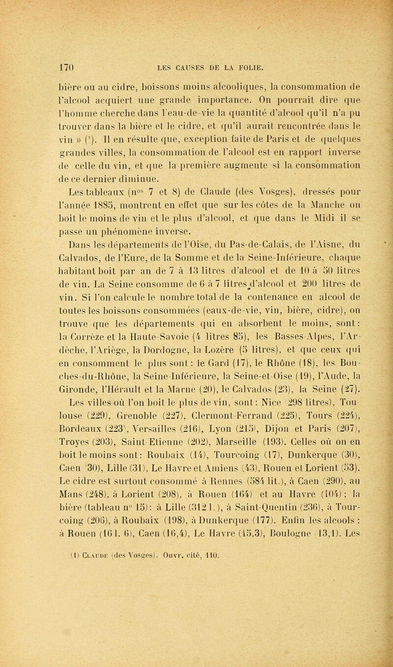 bière ou au cidre, boissons moins alcooliques, la consommation de l'alcool acquiert une grande importance. On pourrait dire que l'homme cherche dans Teau-de-vie la quantité d'alcool qu'il n'a pu trouver dans la bière et le cidre, et qu'il aurait rencontrée dans le vin )) ('). Il en résulte que, exception faite de Paris et de quelques grandes villes, la consommation de l'alcool est en rapport inverse de celle du vin, et que la première augmente si la consommation de ce dernier diminue. Les tableaux (no« 7 et 8) de Claude (des Vosges), dressés pour l'année 1885, montrent en efiet que sur les côtes de la Manche on boit le moins de vin et le plus d'alcool, et que dans le Midi il se passe un phénomène inverse. Dans les départements de l'Oise, du Pas-de-Calais, de l'Aisne, du Calvados, de l'Eure, de la Somme et de la Seine-Inférieure, chaque habitant boit par an de 7 à 13 litres d'alcool et de 10 à 50 litres de vin. La Seine consomme de 6 à7 litres^d'alcool et 200 litres de vin. Si l'on calcule le nombre total de la contenance en alcool de toutes les boissons consommées (eaux-de-vie, vin, bière, cidre), on trouve que les départements qui en absorbent le moins, sont: la Corrèze et la Haute-Savoie (4 litres 85), les Basses x^lpes, l'Ar- dèche, l'Ariège, la Dordogne, la Lozère (5 litres), et que ceux qui en consomment le plus sont: le Gard (17), le Rhône (18), les Bou- ches-du-Rhône, la Seine-Inférieure, la Seine-et-Oise (19), l'x^ude, la Gironde, l'Hérault et la Marne (20), le Calvados (23), la Seine (27). Les villes où l'on boit le plus de vin, sont : Nice 298 litres), Tou louse (229), Grenoble (227), Clermont-Ferrand (225), Tours (224), Bordeaux (223\ Versailles (216), Lyon (215), Dijon et Paris (207), Troyes (203), Saint-Etienne (202), Marseille (193). Celles où on en boit le moins sont: Roubaix (14), Tourcoing (17), Dunkerque (30), Caen ;30), Lille (31), Le Havre et Amiens (43), Rouen et Lorient (53). Le cidre est surtout consommé à Rennes (584 lit.), à Caen (290), au Mans (248), à Lorient (208), à Rouen (164) et au Havre (104); la bière (tableau n° 15): à Lille (312 1.), à Saint-Quentin (236), à Tour- coing (206), à Roubaix (198), à Dunkerque (177). Enfin les alcools : à Rouen (161. 6), Caen (16,4), Le Havre (15.3), Boulogne .13,1). Les