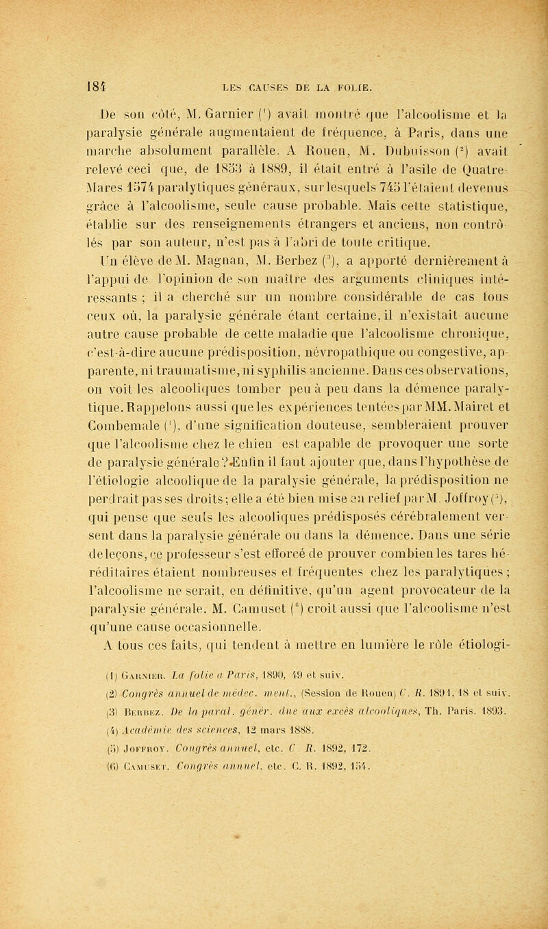 De son côté, M. Garnier (') avait montré que l'alcoolisme et la paralysie générale augmentaient de fréquence, à Paris, dans une marche absolument parallèle. A Rouen, M. Dubuisson (^) avait relevé ceci que, de 18o3 à 1889, il était entré à l'asile de Qualre- Mares 1574 paralytiques généraux, sur lesquels 745 l'étaient devenus grâce à l'alcoolisme, seule cause probable. Mais cette statistique, établie sur des renseignements étrangers et anciens, non contrô lés par son auteur, n'est pas à l'abri de toute critique. Un élève de M. Magnan, M, Berbez ('), a apporté dernièrement à l'appui de l'opinion de son maître des arguments cliniques inté- ressants ; il a cherché sur un nombre considérable de cas tous ceux où, la paralysie générale étant certaine, il n'existait aucune autre cause probable de celte maladie que l'alcoolisme chronique, c'est-à-dire aucune prédisposition, névropathique ou congestive, ap- parente, ni traumatisme, ni syphilis ancienne. Dans ces observations, on voit les alcooliques tomber peu à peu dans la démence paraly- tique. Rappelons aussi que les expériences tentéesparMM.Mairet et Gombemale ('), d'une signification douteuse, sembleraient prouver que l'alcoolisme chez le chien est capable de provoquer une sorte de paralysie générale?.Enfin il faut ajouter que, dans l'hypothèse de l'étiologie alcoolique de la paralysie générale, la prédisposition ne perdrait pas ses droits ; elle a été bien mise en relief parM. Joffroy ( ), qui pense que seuls les alcooliques prédisposés cérébralement ver- sent dans la paralysie générale ou dans la démence. Dans une série deleçons,ce professeur s'est efforcé de prouver combien les tares hé- réditaires étaient nombreuses et fréquentes chez les paralytiques ; l'alcoolisme ne serait, en définitive, qu'un agent provocateur de la paralysie générale. M. Camuset () croit aussi que l'alcoolisme n'est qu'une cause occasionnelle. A tous ces faits, qui tendent à mettre en lumière le rôle étiologi- (1) G.vivMEu. La folle a Paris, 189U, 49 et suiv. (2) Congrès annuelde niédec. ment., (Session de Rouen) C. R. 1891, 18 et sulv. (3) Bf.rbkz. De la parai, génér. due aux excès alcooliques, TIi. Paris. 1893. {'() Acadnine des sciences, 12 mars 1888. (ij) .loFFROv. Conçjrès annuel, etc. C. R. 1892, 172. {(\) Ca.mi-set. Conrjri's annuel, etc. C. R. 1892, 1.S4.