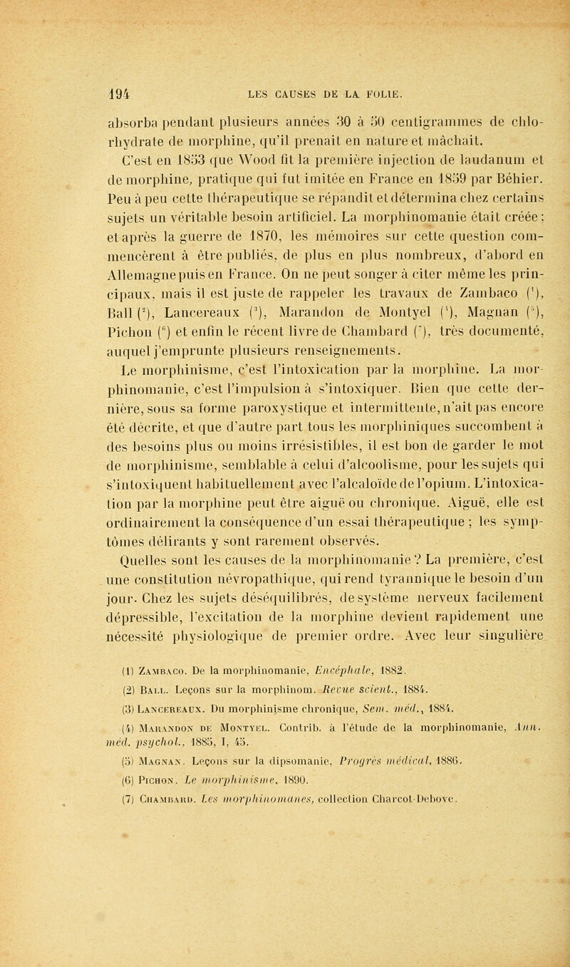 absorba pendant plusieurs années 30 à 50 centigrammes de chlo- rhydrate de morphine, qu'il prenait en nature et mâchait. C'est en 1853 que Wood fit la première injection de laudanum et de morphine, pratique qui fut imitée en France en 1859 par Béhier. Peu à peu cette thérapeutique se répandit et détermina chez certains sujets un véritable besoin artificiel. La morphinomanie était créée; et après la guerre de 1870, les mémoires sur cette question com- mencèrent à être publiés, de plus en plus nombreux, d'abord en Allemagne puis en France. On ne peut songer à citer même les prin- cipaux, mais il est juste de rappeler les travaux de Zambaco ('), Bail (^), Lancereaux ('), Marandon de Montyel (''), Magnan {'), Pichon C) et enfin le récent livre de Chambard ('), très documenté, auquel j'emprunte plusieurs renseignements. Le morphinisme, c'est l'intoxication par la morphine. La mor phinomanie, c'est l'impulsion à s'intoxiquer. Bien que cette der- nière, sous sa forme paroxystique et intermittente, n'ait pas encore été décrite, et que d'autre part tous les morphiniques succombent à des besoins plus ou moins irrésistibles, il est bon de garder le mot de morphinisme, semblable à celui d'alcoolisme, pour les sujets qui s'intoxiquent habituellement avec l'alcaloïde de l'opium. L'intoxica- tion par la morphine peut être aiguë ou chronique. Aiguë, elle est ordinairement la conséquence d'un essai thérapeutique ; les symp- tômes délirants y sont rarement observés. Quelles sont les causes de la morphinomanie? La première, c'est une constitution névropathique, qui rend tyranniquele besoin d'un jour. Chez les sujets déséquilibrés, de système nerveux facilement dépressible, l'excitation de la morphine devient rapidement une nécessité physiologique de premier ordre. Avec leur singulière (1) Zambaco. De la morphinomanie, Encéphale, 1882. (2) Ball. Leçons sur la morphinom. Revue scient., 1884. (3) Lancereaux. Du morphinjsme chronique, Seni. rnéd., 1884. (4) Marandon de Montvel. Contrib. à l'étude de la morphinomanie, Ann. méd. psychol., 1885, I, 4d. (o) Magnan. Leçons sur la dipsomanle. Progrès )nédicul, 1886. (6) PicHON. Le morphinisme, 1890. (7) CnAMBAuu. Les morphinomanes, collection CharcotDcbove.