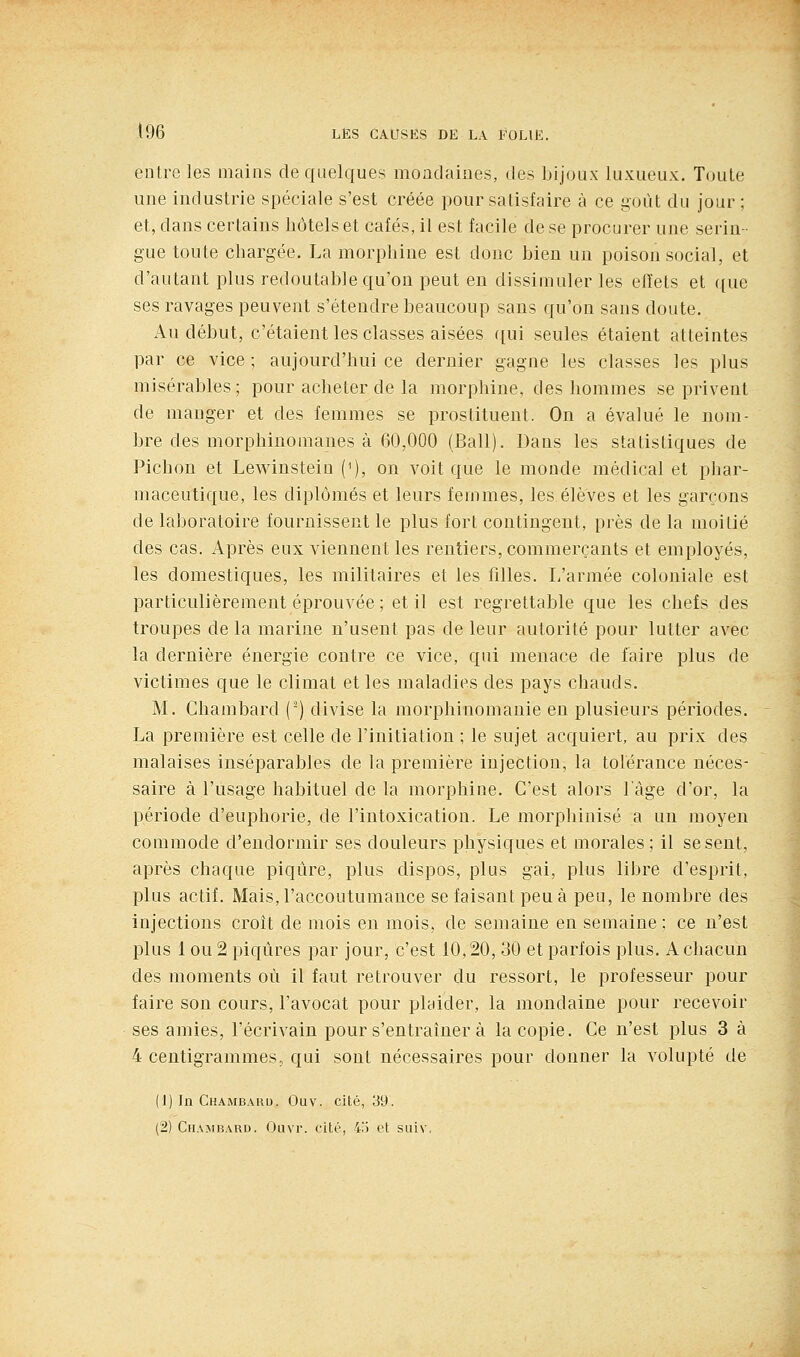 entre les mains de quelques moadaines, des bijoux luxueux. Toute une industrie spéciale s'est créée pour satisfaire à ce goiU du jour ; et, dans certains hôtels et cafés, il est facile de se procurer une serin- gue toute chargée, La morphine est donc bien un poison social, et d'autant plus redoutable qu'on peut en dissimuler les effets et que ses ravages peuvent s'étendre beaucoup sans qu'on sans doute. Au début, c'étaient les classes aisées qui seules étaient atteintes par ce vice ; aujourd'hui ce dernier gagne les classes les plus misérables ; pour acheter de la morphine, des hommes se privent de manger et des femmes se prostituent. On a évalué le nom- bre des morphinomanes à 60,000 (Bail). Dans les statistiques de Pichon et Lewinstein (^), on voit que le monde médical et phar- maceutique, les diplômés et leurs femmes, les élèves et les garçons de laboratoire fournissent le plus fort contingent, près de la moitié des cas. Après eux viennent les rentiers, commerçants et employés, les domestiques, les militaires et les filles. L'armée coloniale est particulièrement éprouvée ; et il est regrettable que les chefs des troupes de la marine n'usent pas de leur autorité pour lutter avec la dernière énergie contre ce vice, qui menace de faire plus de victimes que le climat et les maladies des pays chauds. M. Chambard () divise la morphinomauie en plusieurs périodes. La première est celle de l'initiation ; le sujet acquiert, au prix des malaises inséparables de la première injection, la tolérance néces- saire à l'usage habituel de la morphine. C'est alors làge d'or, la période d'euphorie, de l'intoxication. Le morphinisé a un moyen commode d'endormir ses douleurs physiques et morales ; il se sent, après chaque piqûre, plus dispos, plus gai, plus libre d'esprit, plus actif. Mais, l'accoutumance se faisant peu à peu, le nombre des injections croît de mois en mois, de semaine en semaine ; ce n'est plus 1 ou 2 piqûres par jour, c'est 10,20, 30 et parfois plus. A chacun des moments où il faut retrouver du ressort, le professeur pour faire son cours, l'avocat pour plaider, la mondaine pour recevoir ses amies, l'écrivain pour s'entraîner à la copie. Ce n'est plus 3 à 4 centigrammes, qui sont nécessaires pour donner la volupté de (1) In Chambard. Ouv. cité, 39. (2) Chambard. Ouvr. cité, 4.') et suiv.