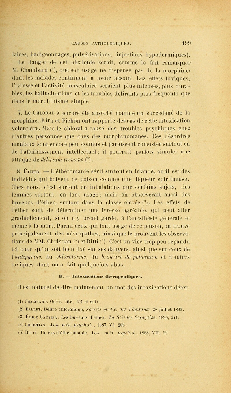 laires, badigeonnages, pulvérisations, injections liypodermiqiies). Le danger de cet alcaloïde serait, comme le fait remarquer M. Chambard ('), que sou usage ne dispense pas de la morphine' dont les malades continuent à avoir besoin. Les efïets toxiques, l'ivresse et l'activité musculaire seraient plus intenses, plus dura- bles, les hallucinations et les troubles délirants plus fréquents que dans le morphinisme simple. 7. Le Chloral a encore été absorbé comme un succédané de la morphine. Kirn et Pichon ont rapporté des cas de cette intoxication volontaire. Mais le chloral a causé des troubles psychiques chez d'autres personnes que chez des morphinomanes. Ces désordres mentaux sont encore peu connus et paraissent consister surtout en de l'affaiblissement intellectuel; il pourrait parfois simuler une attaque de deUrium tremens (^). 8. Éther. — L'éthéromanie sévit surtout en Irlande, où il est des individus qui boivent ce poison comme une liqueur spiritueuse. Cliez nous, c'est surtout en inhalations que certains sujets, des femmes surtout, en font usage; mais on observerait aussi des buveurs d'éther, surtout dans la classe élevée ('). Les eiîets de l'éther sont de déterminer une ivresse agréable, qui peut aller graduellement, si on n'y prend garde, à l'anesthésie générale et même à la mort. Parmi ceux qui font usage de ce poison, on trouve principalement des névropathes, ainsi que le prouvent les observa- tions de MM. Christian (') etRitti '/'). C'est un vice trop peu répandu ici pour qu'on soit bien fixé sur ses dangers, ainsi que sur ceux de Vantipyrine, du chloroforme, du hiomure de potassium et d'autres toxiques dont on a fait quelquefois abus. B. — Intoxications thérapeutiques. Il est naturel de dire maintenant un mot des intoxications déter- (1) Chambard. Ouvr. cité, lo4 et suiv. (2) Ballet. Délire cliloralique, Société médic. des hôpitaux, 28 juillet 1893. (3) Emile Gautier. Les buveurs d'éther. La Science française, 1895, 241. (4) Christian. Ànn. méd. psychol , 1887, VJ, 285. (5) RiTTi. Un cas cl'éthéromanie, An)i. méd. psychol., 1888, VIT, 55.