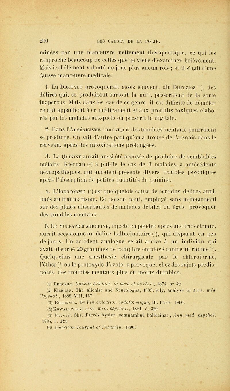 minées par une manœuvre nettement thérapeutique, ce qui les rapproche beaucoup de celles que je viens d'examiner brièvement. Mais ici l'élément volonté ne joue plus aucun rôle; et il s'agit d'une fausse manœuvre médicale. 1. La Digitale provoquerait assez souvent, dit Duroziez('), des délires qui, se produisant surtout la nuit, passeraient de la sorte inaperçus. Mais dans les cas de ce genre, il est difficile de démêler ce qui appartient à ce médicament et aux produits toxiques élabo- rés par les malades auxquels on prescrit la digitale, 2. Dans I'Arsénicisme chronique, des troubles mentaux pourraient se produire. On sait d'autre part qu'on a trouvé de l'arsenic dans le cerveau, après des intoxications prolongées. 3. La Quinine aurait aussi été accusée de produire de semblables méfaits. Kiernan (-) a publié le cas de 3 malades, à antécédents névropathiques, qui auraient présenté divers troubles psychiques après l'absorption de petites quantités de quinine. 4. L'IoDOFORME (^) est quelquefois cause de certains délires attri- bués au traumatisme. Ce poison peut, employé sans ménagement sur des plaies absorbantes de malades débiles ou àg^és, provoquer des troubles mentaux. 5. Le Sulfate d'atropine, injecté en poudre après une iridectomie, aurait occasionné un délire hallucinatoire (^), qui disparut en peu de jours. Un accident analogue serait arrivé à un individu qui avait absorbé 20 grammes de camphre employé contre un rliume(^). Quelquefois une anesthésie chirurgicale par le chloroforme, l'éther C') ou le protoxyde d'azote, a provoqué, chez des sujets prédis- posés, des troubles mentaux plus ou moins durables. (1) DuROziEz. Gazelle hebdom. de méd. et dechir., 1874, n° 49. (2) Kiernan. The alienist aud Neurologist, 1883, jiUy, analysé in Ann. nicd- Psychol, 1888, VIII, 147. (3) Rossignol, De iinloxicaiiou iodoforinique, th. Paris. 1890. (4)KowALE\vsKY. Aiin. méd. psychol., 1881, V, 329. (5) Planât. Obs. d'accès hystér. somnambul. hallucinat., .itin.méd. psychol. 1885, I. 224. (0) Awericnn Jonriiul of Inxnnity, 1890.