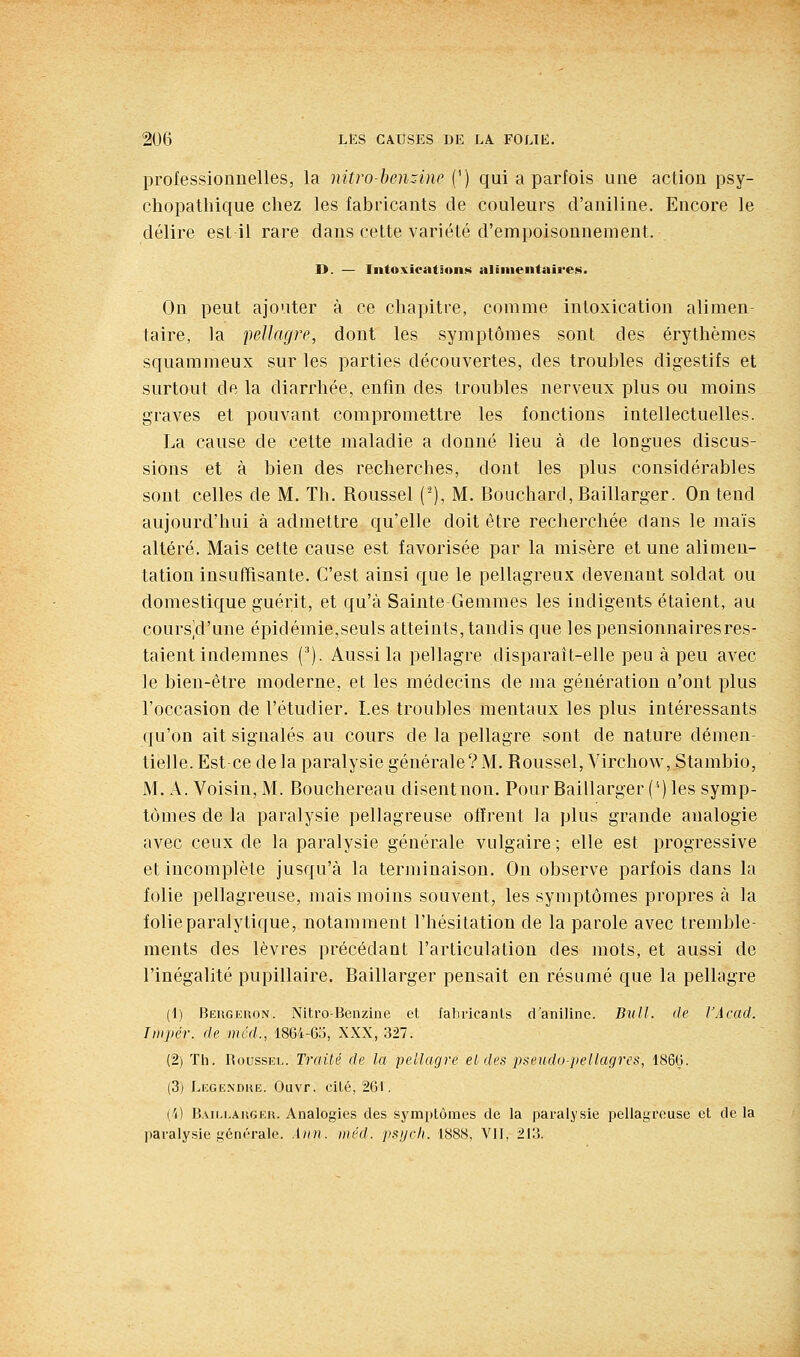 professionnelles, la nitro-henzine (') qui a parfois une action psy- chopatliique chez les fabricants de couleurs d'aniline. Encore le délire est il rare dans cette variété d'empoisonnement. D. — Intoxicatîon»« alimentaires. On peut ajouter à ce chapitre, comme intoxication alimen- taire, la pellagre, dont les symptômes sont des érythèmes squammeux sur les parties découvertes, des troubles digestifs et surtout de la diarrhée, enfin des troubles nerveux plus ou moins graves et pouvant compromettre les fonctions intellectuelles. La cause de cette maladie a donné lieu à de longues discus- sions et à bien des recherches, dont les plus considérables sont celles de M. Th. Roussel (-), M. Bouchard, Baillarger. On tend aujourd'hui à admettre qu'elle doit être recherchée dans le maïs altéré. Mais cette cause est favorisée par la misère et une alimen- tation insuffisante. C'est ainsi que le pellagreux devenant soldat ou domestique guérit, et qu'à Sainte Gemmes les indigents étaient, au coursVl'une épidémie,seuls atteints, tandis que les pensionnairesres- taient indemnes ('). Aussi la pellagre disparaît-elle peu à peu avec le bien-être moderne, et les médecins de ma génération n'ont plus l'occasion de l'étudier. Les troubles mentaux les plus intéressants qu'on ait signalés au cours de la pellagre sont de nature démen- tielle. Est ce de la paralysie générale? M. Roussel, Virchow, Stambio, M. A. Voisin, M. Bouchereau disent non. Pour Baillarger ('') les symp- tômes de la paralysie pellagreuse offrent la plus grande analogie avec ceux de la paralysie générale vulgaire ; elle est progressive et incomplète jusqu'à la terminaison. On observe parfois dans la folie pellagreuse, mais moins souvent, les symptômes propres à la folie paralytique, notamment l'hésitation de la parole avec tremble- ments des lèvres précédant l'articulation des mots, et aussi de l'inégalité pupillaire. Baillarger pensait en résumé que la pellagre (1) Beugkuon. Nitro-Benzine et faliricanls d'aniline. Bvll. de l'Acad. Tiiipér. de mcd., 1864-6;5, XXX, 327. (2) Tli. RoussKL. Traité de la pellagre et des pseudo-pellagres, 186(j. (3) Legendue. Ouvr. cité, 261. {'/) B.MLi.AHGEU. Analogies des symptômes de la paralysie pellagreuse et de la paralysie générale. Aiin. méd. psych. 1888, VII, 213.