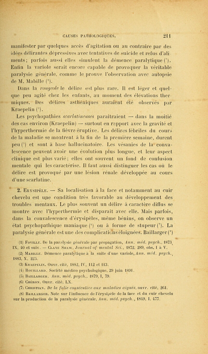 manifester par quelques accès d'agitation ou au contraire par des idées délirantes dépressives avec tentatives de suicide et refus d'ali- ments; parfois aussi elles simulent la démence paralytique ('). Enfin la variole serait encore capable de provoquer la véritable paralysie générale, comme le prouve l'observation avec autopsie de M. Habille ('). Dans la rougeole le délire est plus rare. Il est léger et quel- que peu agité cbez les enfants, au moment des élévations ther- miques. Des délires asthéniques auraient été observés par Kraepelin ('). Les psychopathies scarlatineases paraîtraient — dans la moitié des cas environ (Kraepelin) — surtout en rapport avec la gravité et riiyperthermie de la fièvre éraptive. Les délires fébriles du cours de la maladie se montrent à la fin de la première semaine, durent peu (') et sont à base hallucinatoire. Les vésanies de la conva- lescence peuvent avoir une évolution plus longue, et leur aspect clinique est plus varié; elles ont souvent un fond de confusion mentale qui les caractérise. Il faut aussi distinguer les cas où le délire est provoqué par une lésion rénale développée au cours d'une scarlatine. 2. Erysipèle. — Sa localisation à la face et notamment au cuir chevelu est ujie condition très favorable au développement des troubles mentaux. Le plus souvent un délire à caractère diffus se montre avec l'hyperthermie et disparaît avec elle. Mais parfois, dans la convalescence d'érysipèles, même bénins, on observe un état psychopathique maniaque C') ou à forme de stupeur (^). La paralysie générale est une des complications éloignées. Baillarger(') (1) FoviLLE. De la paralysie générale par propagation, Ann. mécl. psych., 1873^ IX, 40 et suiv. — Claye Shaw, Journal of mental Sci., 1872, 289, obs. I à V. (2) Mabille. Démence paralytique à la suite d'une variole, A««. méd. psych.^ 1883, X, 225. (3) Kraepelin. Ouvr. cité, 1882, IV, 112 et 113. (4) RouiLLARD. Société médico psychologique, 29 juin 1891. (o) Baillarger. Ann. méd. psych., 1879, I, 79. (6) Chéron. Ouvr. cité, LX. (7) Christian. De la folie consécutive aux maladies aiguës, ouvr. cité, 261. (8) Baillarger. Note sur l'influence de l'érysipèle de la face et du cuir chevelu sur la production de la paralysie générale, Ann. méd. psych., 1849, I, 477.