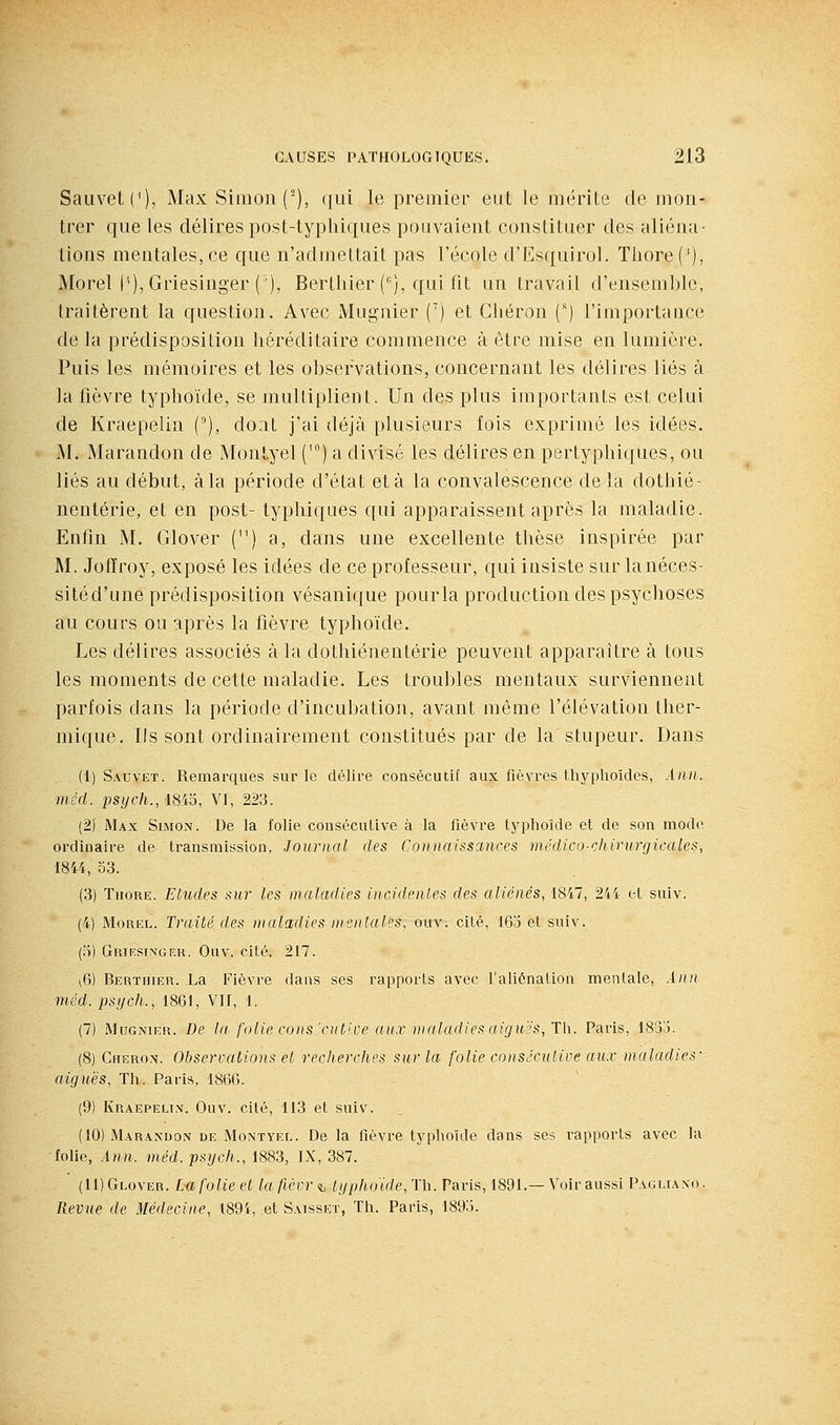 Sauvet('), Max Simon (■), qui le premier eut le mérite de mon- trer que les délires post-typhiques pouvaient constituer des aliéna- tions mentales, ce que n'admettait pas l'école d'Esquirol. Tliore('), Morel (''), Griesinger ('), Berthier (), qui fit un travail d'ensemble, traitèrent la question. Avec Mugnier C) et Gliéron (') l'importance de la prédisposition héréditaire commence à être mise en lumière. Puis les mémoires et les observations, concernant les délires liés à la fièvre typhoïde, se multiplient. Un des plus importants est celui de Kraepelin (), dont j'ai déjà plusieurs fois exprimé les idées. M. Marandon de Montyel (') a divisé les délires en pertyphiques, ou liés au début, àla période d'état et à la convalescence delà dothié- nentérie, et en post- typhiques qui apparaissent après la maladie. Enfin M. Glover () a, dans une excellente thèse inspirée par M. Jofïroy, exposé les idées de ce professeur, qui insiste sur lanéces- sitéd'une prédisposition vésanique pourla production des psychoses au cours ou après la fièvre typhoïde. Les délires associés à la dothiénentérie peuvent apparaître à tous les moments de cette maladie. Les troubles mentaux surviennent parfois dans la période d'incubation, avant même l'élévation ther- mique. Ils sont ordinairement constitués par de la stupeur. Dans (1) Sauvet. Remarques sur le délire consécutil aux fièvres tbyplioides, Ànn. méd. psych., 1845, VJ, 223. (2) Max Simon. De la folie consécutive à la fièvre typhoïde et de son mode ordinaire de transmission, Journal des Connaisscmces médico-chirurgicales, 1844, 53. (3) Thore. Etudes sur les maladies incidentes des aliénés, 1847, 244 et suiv. (4) MoREL. Traité des maladies mentales, ouv. cité, 163 et suiv. (5) Griesimger. Ouv, cité, 217. v6) Berthier. La Fièvre dans ses rapports avec l'aliénation mentale, Aiin méd. psijch., 1861, Vil, 1. (7) Mugnier. De la folie cons'ciitice aii.v maladies aiguës, Th. Paris, 1835. (8) Cheron. Observations et recherches sur la folie consécutive aux maladies- aiguës, Th. Paris, 1866. (9) Kraepelin. Ouv. cilé, 113 et suiv. (10) Marandon de Montyel. De la fièvre typlioïde dans ses rapports avec la folie, Ann. méd. psych., 1883, IX, 387. (IDGlover. Lafolieet laflèvr<h typhoide,Th. Paris, 1891.—Voir aussi Pagll^xo. Revue de Médecine, 1894, et Saisset, Th. Paris, 1895.