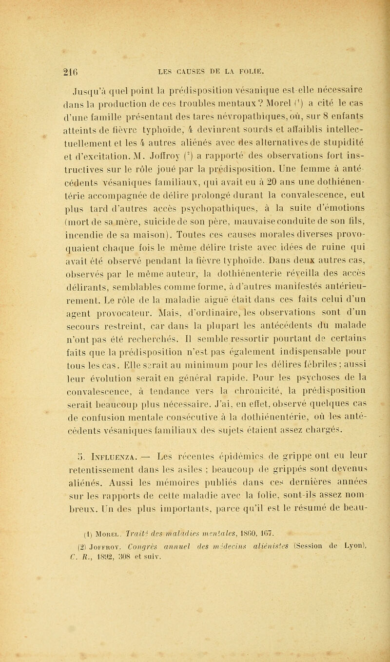 Jusqu'à quel point la prédisposition vésauique est elle nécessaire dans la production de ces troubles mentaux? Morel C) a cité le cas d'une famille présentant des tares névropathiques,où, sur 8 enfants atteints de fièvre typhoïde, 4 devinrent sourds et affaiblis intellec- tuellement et les 4 autres aliénés avec des alternatives de stupidité et d'excitation. M. Joffroy (■) a rapporté des observations fort ins- tructives sur le rôle joué par la prédisposition. Une femme à anté- cédents vésaniques familiaux, qui avait eu à 20 ans une dothiénen- térie accompagnée de délire prolongé durant la convalescence, eut plus tard d'autres accès psychopatbiques, à la suite d'émotions (mort de sa mère, suicide de son père, mauvaise conduite de son fils, incendie de sa maison). Toutes ces causes morales diverses provo- quaient chaque fois le même délire triste avec idées de ruine qui avait été observé pendant la fièvre typhoïde. Dans deux autres cas, observés par le même auteur, la dothiénenterie réveilla des accès délirants, semblables comme forme, à d'autres manifestés antérieu- rement. Le rôle de la maladie aiguë était dans ces faits celui d'un agent provocateur. Mais, d'ordinaire, les observations sont d'un secours restreint, car dans la plupart les antécédents du malade n'ont pas été recherchés. Il semble ressortir pourtant de certains faits que la prédisposition n'est pas également indispensable pour tous les cas. Ellessraitau minimum pour les délires fébriles ; aussi leur évolution serait en général rapide. Pour les psychoses de la convalescence, à tendance vers la chronicité, la prédisposition serait beaucoup plus nécessaire. J'ai, en effet, observé quelques cas de confusion mentale consécutive à la dothiénenterie, où les anté- cédents vésaniques familiaux des sujets étaient assez chargés. 5. Influenza. — Les récentes épidémies de grippe ont eu leur retentissement dans les asiles ; beaucoup de grippés sont devenus aliénés. Aussi les mémoires publiés dans ces dernières années sur les rapports de cette maladie avec la folie, sont-ils assez nom- breux. Un des plus importants, parce qu'il est le résumé de beau- (1) Morel. Traiti des maladies mentales, 1860, 167. (2) JoiTROY. Congrès annuel des midecins aliénistes (Session de Lyon), C. R., 1892, '.iOS et suiv.