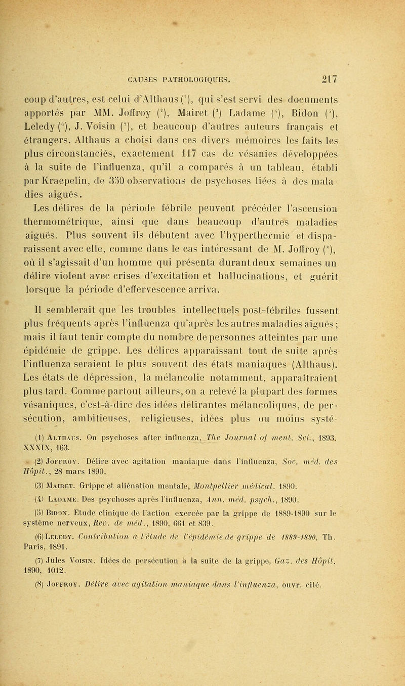 coup d'autres, est celui d'AlthaiisC), qui s'est servi des documents apportés par MM. Jotïroy ('), Mairet (') Ladame {'•), Bidon ('), Leledy(^), J. Voisin C), et beaucoup d'autres auteurs français et étrangers. Altliaus a clioisi dans ces divers mémoires les faits les plus circonstanciés, exactement 117 cas de vésanies développées à la suite de l'influenza, qu'il a comparés à un tableau, établi par Kraepelin, de 330 observations de psychoses liées à des mala dies aiguës. Les délires de la période fébrile peuvent précéder l'ascension thermométrique, ainsi que dans beaucoup d'autres maladies aiguës. Plus souvent ils débutent avec l'hyperthermie et dispa- raissent avec elle, comme dans le cas intéressant de M. Jolïroy (), où il s'agissait d'un homme qui présenta durant deux semaines un délire violent avec crises d'excitation et hallucinations, et guérit lorsque la période d'effervescence arriva. Il semblerait que les troubles intellectuels post-fébriles fussent plus fréquents après l'influenza qu'après les autres maladies aiguës; mais il faut tenir compte du nombre de personnes atteintes par une épidémie de grippe. Les délires apparaissant tout de suite après l'influenza seraient le plus souvent des états maniaques (Altliaus). Les états de dépression, la mélancolie notamment, apparaîtraient plus tard. Comme partout ailleurs, on a relevé la plupart des formes vésaniques, c'est-à-dire des idées délirantes mélancoliques, de per- sécution, ambitieuses, religieuses, idées plus ou moins systé- (1) Althaus. On psychoses after influenza, The Journal of merU. ScL, 1893, XXXIX, 163. w (2) JoFFROY. Délire avec agitation maniaque dans l'influenza, Soc. in/'d. des Hôpit., 28 mars 1890. (3) Mairet. Grippe et aliénation mentale, Montpellier médical. 1890. (41 Ladame. Des psychoses après l'influenza, Ann. méd. psych., 1890. (o) Bidon. Etude clinique de l'action exercée par la grippe de 1889-1890 sur le système nerveux, Rev. de méd., 1890, 661 et 8.39. {6)Leledy. Contrihution à l'étude de l'épidémie de grippe de 1889-1890, Th. Paris, 1891. (7) Jules Voisin. Idées de persécution à la suite de la grippe, (ki^. des Hôpit. 1890, 1012. (8) JoFFROY. Délire avec agitation maniaque dans l'influença, ouvr. cité.