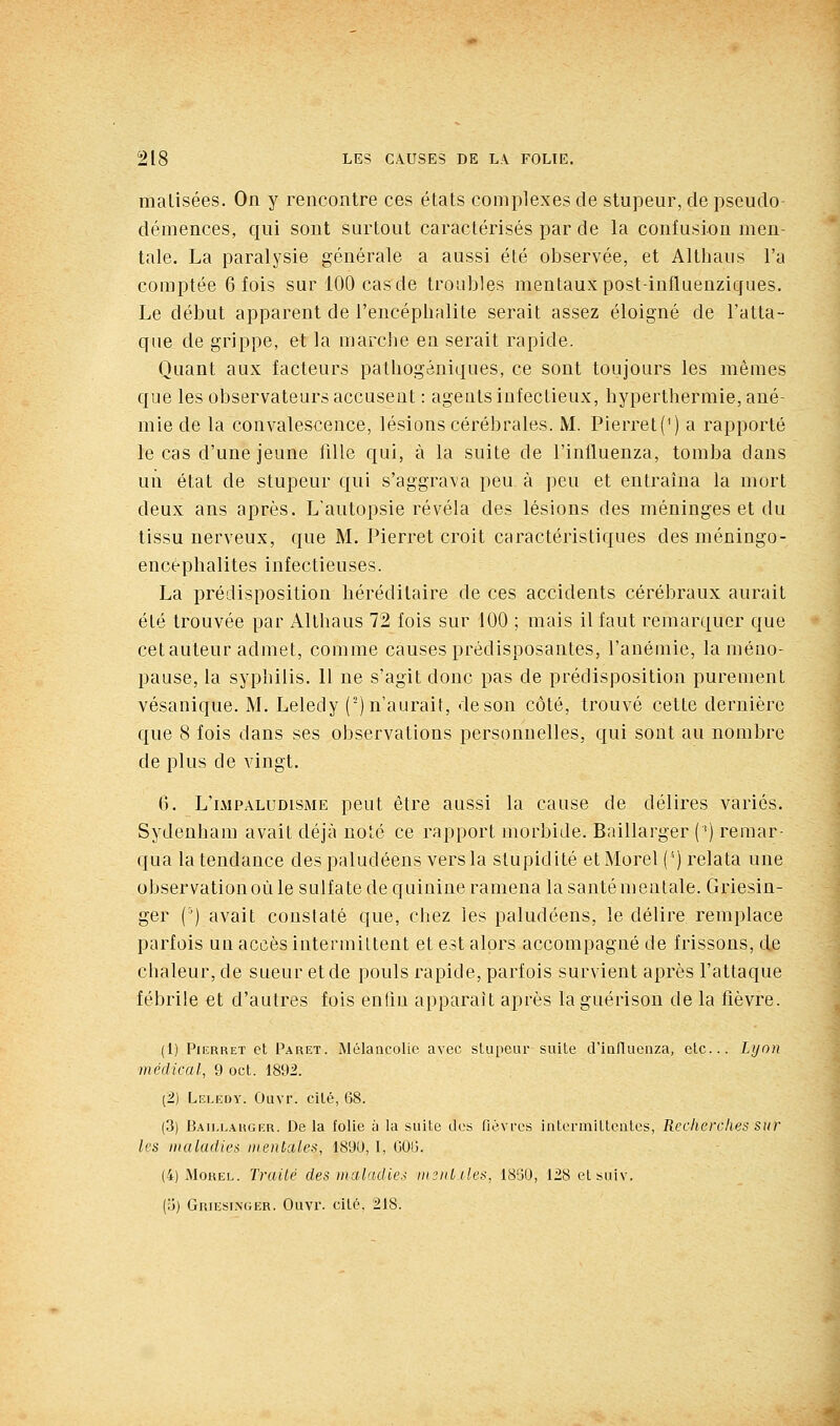 malisées. On y rencontre ces états complexes de stupeur, de pseudo- démences, qui sont surtout caractérisés par de la confusion men- tale. La paralysie générale a aussi été observée, et Althaus l'a comptée 6 fois sur 100 cas de troubles mentaux post-influenzicjues. Le début apparent de l'encéphalite serait assez éloigné de l'atta- que de grippe, et la marche en serait rapide. Quant aux facteurs pathogéniques, ce sont toujours les mêmes que les observateurs accusent : agents infectieux, hyperthermie, ané- mie de la convalescence, lésions cérébrales. M. Pierret(') a rapporté le cas d'une jeune fille qui, à la suite de l'inlluenza, tomba dans un état de stupeur qui s'aggrava peu à peu et entraîna la mort deux ans après. L'autopsie révéla des lésions des méninges et du tissu nerveux, que M. Pierret croit caractéristiques desméningo- encéphalites infectieuses. La prédisposition héréditaire de ces accidents cérébraux aurait été trouvée par Althaus 72 fois sur 100 ; mais il faut remarquer que cet auteur admet, comme causes prédisposantes, l'anémie, la méno- pause, la syphilis. Il ne s'agit donc pas de prédisposition purement vésanique. M. Leledy (') n'aurait, de son côté, trouvé cette dernière que 8 fois dans ses observations personnelles, qui sont au nombre de plus de vingt. 6. L'lmpaludisme peut être aussi la cause de délires variés. Sydenham avait déjà noté ce rapport morbide. Baillarger (') remar- qua la tendance des paludéens vers la stupidité et Morel ('') relata une observation où le sulfate de quinine ramena la santé mentale. Griesin- ger (') avait constaté que, chez les paludéens, le délire remplace parfois un accès intermittent et est alors accompagné de frissons, de chaleur, de sueur et de pouls rapide, parfois survient après l'attaque fébrile et d'autres fois enfm apparaît après la guérisou de la fièvre. (1) Pierret et Paret. Mélancolie avec slupeur suite d'influenza, etc.. Lyon médical, 9 oct. 1892. (2) Leledy. Ûuvr. cité, 68. (3) Baillarger. De la folie à la suite dos flévrcs intermittentes, Recherches sur les inuladiei mentales, 1891), I, GOB. (4) iMoHEL. Traité des maladies imntiles, 1830, 128 et suiv. (ij) GniEsi.NfiER. Ouvr. cite. 218.
