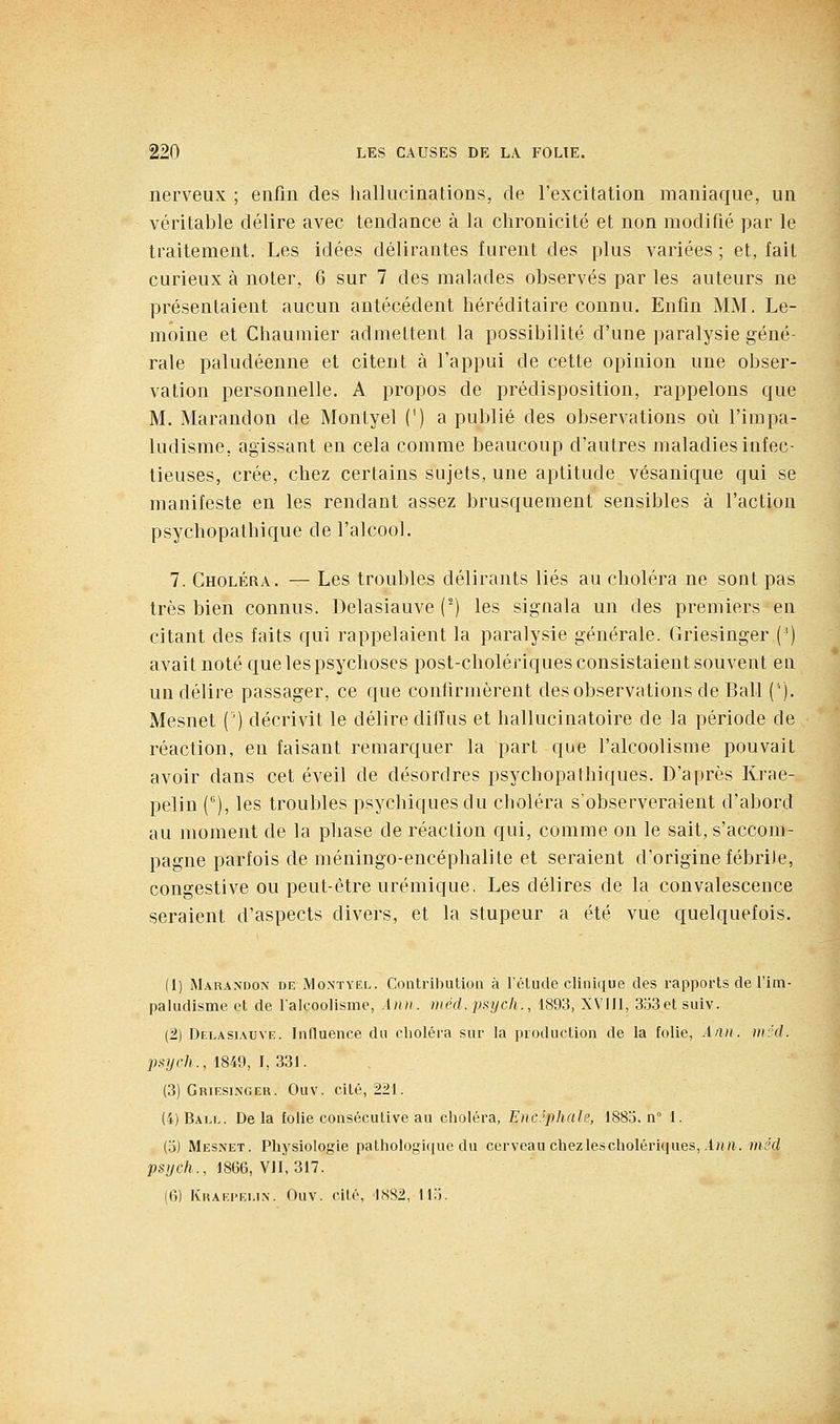 nerveux; eafin des hallucinations, de l'excitation maniaque, un véritable délire avec tendance à la chronicité et non modifié par le traitement. Les idées délirantes furent des plus variées ; et, fait curieux à noter, 6 sur 7 des malades observés par les auteurs ne présentaient aucun antécédent héréditaire connu. Enfin MM. Le- moine et Chaumier admettent la possibilité d'une paralysie géné- rale paludéenne et citent à l'appui de cette opinion une obser- vation personnelle. A propos de prédisposition, rappelons que M. Marandon de Montyel (') a publié des observations où l'impa- ludisme, agissant en cela comme beaucoup d'autres maladies infec- tieuses, crée, chez certains sujets, une aptitude vésanique qui se manifeste en les rendant assez brusquement sensibles à l'action psychopathique de l'alcool. 7. Choléra. — Les troubles délirants liés au choléra ne sont pas très bien connus. Delasiauve (■) les siguala un des premiers en citant des faits qui rappelaient la paralysie générale. Griesinger (') avait noté que les psychoses post-cholériques consistaient souvent eu un délire passager, ce que confirmèrent des observations de Bail ('). Mesnet (') décrivit le délire diffus et hallucinatoire de la période de réaction, en faisant remarquer la part que l'alcoolisme pouvait avoir dans cet éveil de désordres psychopalhiques. D'après Krae- pelin (), les troubles psychiques du choléra s'observeraient d'abord au moment de la phase de réaction qui, comme on le sait, s'accom- pagne parfois de méningo-encéphalite et seraient d'origine fébrile, congestive ou peut-être urémique, Les délires de la convalescence seraient d'aspects divers, et la stupeur a été vue quelquefois. (1) Marandon diî Montyël. Contribution à l'étude clinique des rapports de l'im- paludisme et de l'alcoolisme, Ann. méd.psycli., 189.3, XVIJI, 3o3etsuiv. (2) Delasiauve. Influence du choléra sur la production de la folie, Aau. inccl. inych., 1849, I, 331. (3) Griesinger. Ouv. cité, 221. (4) Ball. De la folie consécutive au choléra, Encéphale, 188o, n 1. (o) Mesnet. Physiologie pathologi([ue du cerveau chezlescholériques,i«H. mêd psych., 1866, VII, 317. (6) Kraepei.in. Ouv. cité, 1882, li;i.