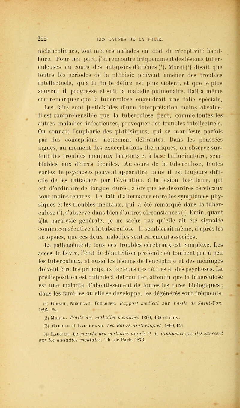 mélancoliques, tout met ces malades en état de réceptivité bacil- laire. Pour ma part, j'ai rencontré fréquemment des lésions tuber- culeuses au cours des autopsies d'aliénés ('). Morel(^) disait que toutes les périodes de la phthisie peuvent amener des troubles intellectuels, qu'à la fin le délire est plus violent, et que le plus souvent il progresse et suit la maladie pulmonaire. Bail a même cru remarquer que la tuberculose engendrait une folie spéciale. Les faits sont justiciables d'une interprétation moins absolue. Il est compréhensible que la tuberculose peut, comme toutes les autres maladies infectieuses, provoquer des troubles intellectuels. On connaît l'euphorie des phthisiques, qui se manifeste parfois par des conceptions nettement délirantes. Dans les poussées aiguës, au moment des exacerbations thermiques, on observe sur- tout des troubles mentaux bruyants et à ba&e hallucinatoire, sem- blables aux délires fébriles. Au cours de la tuberculose, toutes sortes de psychoses peuvent apparaître, mais il est toujours diffi- cile de les rattacher, par l'évolution, à la lésion bacillaire, qui est d'ordinaire de longue durée, alors que les désordres cérébraux sont moins tenaces. Le fait d'alternance entre les symptômes phy- siques et les troubles mentaux, qui a été remarqué dans la tuber- culose ('), s'observe dans bien d'autres circonstances ('■). Enfm, quant à'Ja paralysie générale, je ne sache pas qu'elle ait été signalée comme consécutive à la tuberculose 11 semblerait même, d'après les autopsies, que ces deux maladies sont rarement associées. La pathogénie de tous ces troubles cérébraux est complexe. Les accès de fièvre, l'état de dénutrition profonde où tombent peu à peu les tuberculeux, et aussi les lésions de l'encéphale et des méninges doivent être les principaux facteurs des délires et des psychoses. La prédisposition est difficile à débrouiller, attendu que la tuberculose est une maladie d'aboutissement de toutes les tares biologiques ; dans les familles où elle se développe, les dégénérés sont fréquents. (1) GiRAUD, NicoDLAU, TOULOUSE. Rappovt médical sur l'asile de Saint-Yon, 1894, ?4. (2) MoREL. Traité des maladies mentales, 1860, 162 et suiv. (3) Mabille et Lallemand. Les Folies diathésiques, 1890,141. (4) Laugier. La marche des maladies aiguës et de l'influence qu'elles exercent sur les maladies mentales, Th. de Paris, 1873.