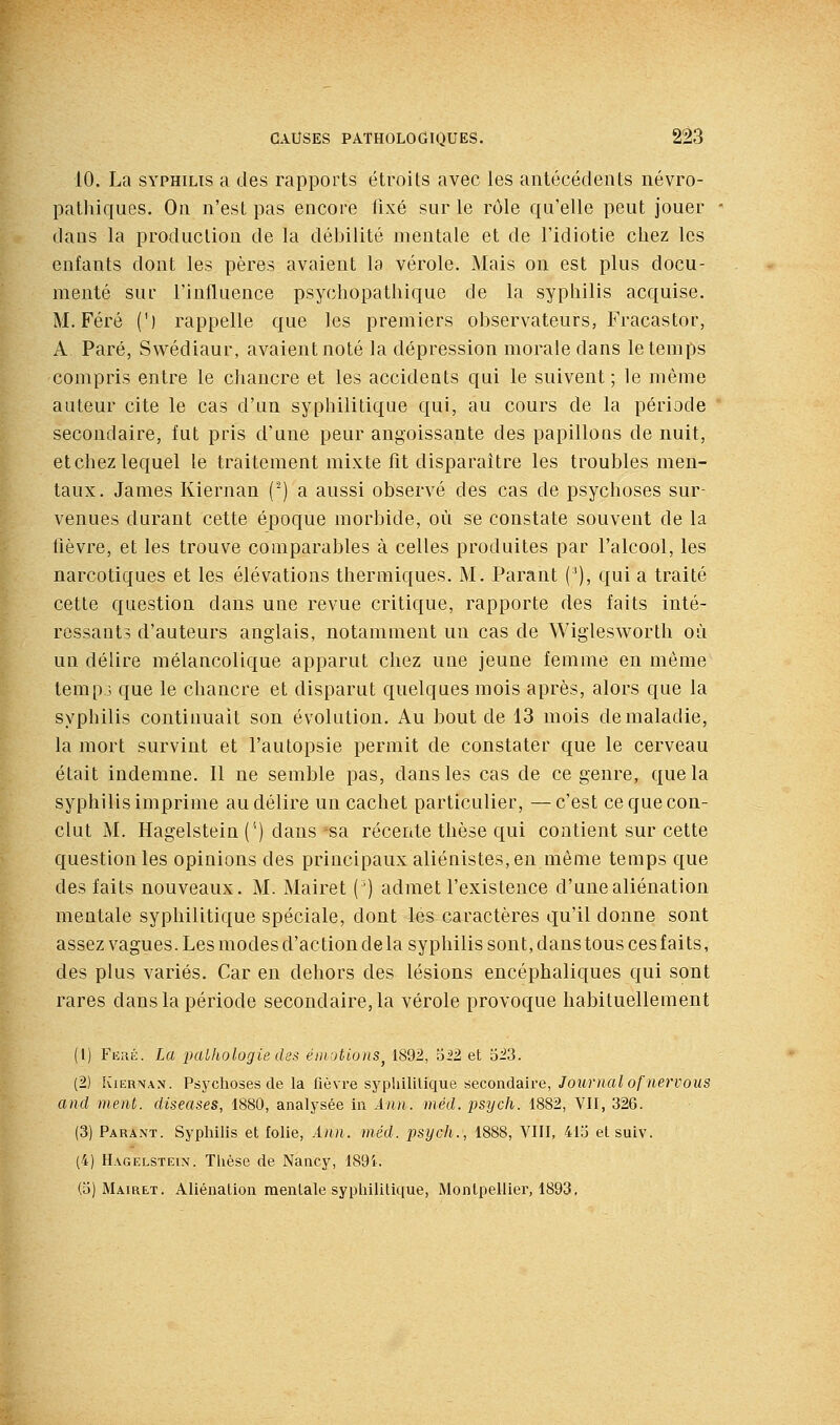 10. La SYPHILIS a des rapports étroits avec les antécédents névro- patliiques. On n'est pas encore fixé sur le rôle qu'elle peut jouer dans la production de la débilité mentale et de l'idiotie chez les enfants dont les pères avaient la vérole. Mais on est plus docu- menté sui- l'influence psychopathique de la syphilis acquise. M. Féré (') rappelle que les premiers observateurs, Fracastor, A Paré, Swédiaur, avaient noté la dépression morale dans le temps compris entre le chancre et les accidents qui le suivent ; le même auteur cite le cas d'un syphilitique qui, au cours de la période secondaire, fut pris d'une peur angoissante des papillons de nuit, etchez lequel le traitement mixte fit disparaître les troubles men- taux. James Kiernan (■) a aussi observé des cas de psychoses sur- venues durant cette époque morbide, où se constate souvent de la hèvre, et les trouve comparables à celles produites par l'alcool, les narcotiques et les élévations thermiques. M. Parant (^), qui a traité cette question dans une revue critique, rapporte des faits inté- ressants d'auteurs anglais, notamment un cas de Wiglesworth où un délire mélancolique apparut chez une jeune femme en même temps que le chancre et disparut quelques mois après, alors que la sypbilis continuait son évolution. Au bout de 13 mois de maladie, la mort survint et l'autopsie permit de constater que le cerveau était indemne. 11 ne semble pas, dans les cas de ce genre, que la syphilis imprime au délire un cachet particulier, —c'est ce que con- clut M. Hagelstein ('') dans sa récente thèse qui contient sur cette question les opinions des principaux aliénistes.en même temps que des faits nouveaux. M. Mairet (') admet l'existence d'une aliénation mentale syphilitique spéciale, dont lés caractères qu'il donne sont assez vagues. Les modes d'action de la syphilis sont, dans tous ces f ai ts, des plus variés. Car en dehors des lésions encéphaliques qui sont rares dans la période secondaire, la vérole provoque habituellement (1) Fuiîii. La palhologie des ém-jtions^ 1892, oii et 623. (2) lÛERNAN. Psychoses de la fièvre syphililique secondaire, Journal ofnervous and ment, diseases, 1880, analysée in Ann. méd. psych. 1882, VII, 326. (3) Parant. Syphilis et folie, Ann. méd. psych., 1888, VIII, 413 etsuiv. (4) Hagelstein. Tlièsc de Nancy, 189i. (3) Mairet. Aliénation mentale syphilitique, Montpellier, 1893,