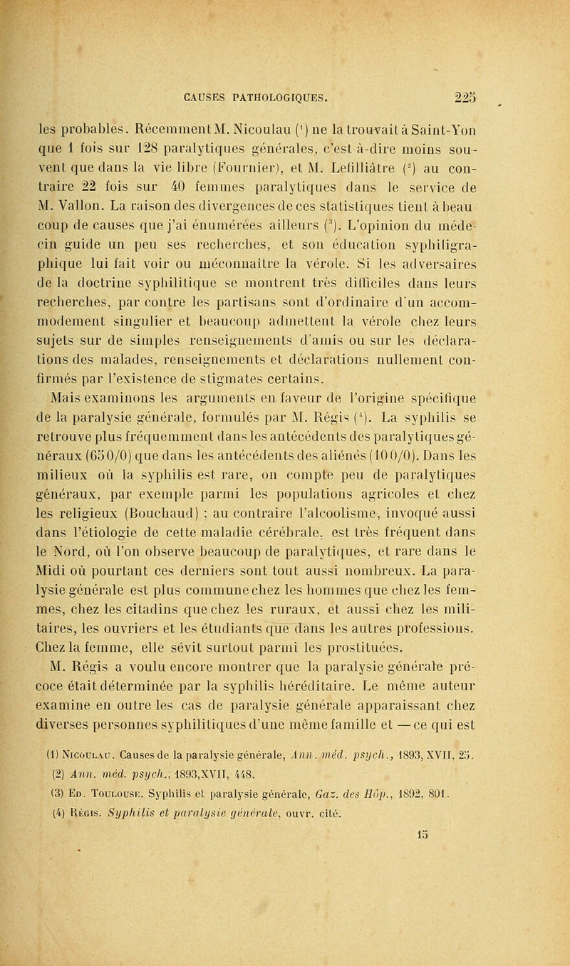 les probables. RécemmentM. Nicoulau (') ne la trouerait à Saint-Yon que 1 fois sur 128 paralytiques générales, c'est à-dire moins sou- vent que dans la vie libre (Fournier), et M. Lefilliâtre (') au con- traire 22 fois sur 40 femmes paralytiques dans le service de M. Vallon. La raison des divergences de ces statistiques tient à beau coup de causes que j'ai éuumérées ailleurs ('). L'opinion du méde- cin guide un peu ses recherches, et son éducation syphiligra- phique lui fait voir ou méconnaître la vérole. Si les adversaires de la doctrine syphilitique se montrent très difficiles dans leurs recherches, par contre les partisans sont d'ordinaire d'un accom- modement singulier et beaucoup admettent la vérole cliez leurs sujets sur de simples renseignements d'amis ou sur les déclara- tions des malades, renseignements et déclarations nullement con- firmés par l'existence de stigmates certains. Mais examinons les arguments en faveur de l'origine spécifique de la paralysie générale, formulés par M. Régis ('). La syphilis se retrouve plus fréquemment dans les antécédents des paralytiques gé- néraux (650/0) que dans les antécédents des aliénés (100/0). Dans les milieux où la syphilis est rare, on compte peu de paralytiques généraux, par exemple parmi les populations agricoles et chez les religieux (Bouchaud) ; au contraire l'alcoolisme, invoqué aussi dans l'étiologie de cette maladie cérébrale, est très fréquent dans le Nord, où l'on observe beaucoup de paralytiques, et rare dans le Midi où pourtant ces derniers sont tout aussi nombreux. La para- lysie générale est plus commune chez les hommes que chez les fem- mes, chez les citadins que chez les ruraux, et aussi chez les mili- taires, les ouvriers et les étudiants que dans les autres professions. Chez la femme, elle sévit surtout parmi les prostituées. M. Régis a voulu encore montrer que la paralysie générale pré- coce était déterminée par la syphilis héréditaire. Le même auteur examine en outre les cas de paralysie générale apparaissant chez diverses personnes syphilitiques d'une même famille et —ce qui est (1) Nicoulau. Causes de la paralysie générale, Ànn . méd. psycli., 1893, XVII, 2o. (2) Ann. méd. psych., 1893,XVII, 448. (3) Ed. Toulouse. Syphilis et paralysie générale, Gaz. des Hup., 1892, 801. (4) Régis. Syphilis et paralysie générale, ouvr. cité. 15