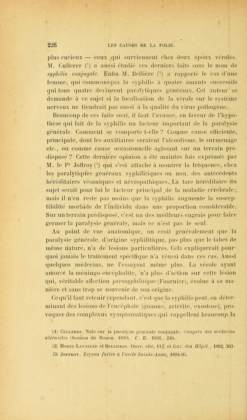 plus curieux — ceux qui surviennent cliez deux époux véroles. M. Cullerre (') a aussi étudié ces derniers faits sous le nom de sijphilis conjugale. Enfin M. Bellière (') a rapporté le cas d'une femme, qui communiqua la sypliilis à quatre amants successifs qui tous quatre devinrent paralytiques généraux. Cet auteur se demande à ce sujet si la localisation de la vérole sur le système nerveux ne tiendrait pas aussi à la qualité du virus pathogène. Beaucoup de ces faits sont, il faut l'avouer, en faveur de l'hypo- thèse qui fait de la syphilis un facteur important de la paralysie générale. Comment se comporte-t-elle ? Comme cause efficiente, principale, dont les auxiliaires seraient l'alcoolisme, le surmenage etc., ou comme cause occasionnelle agissant sur un terrain pré- disposé ? Cette dernière opinion a été maintes fois exprimée par M. le Pi Jofïroy (^) qui s'est attaché à montrer la fréquence, chez les paralytiques généraux syphilitiques ou non, des antécédents héréditaires vésaniques et névropathiques. La tare héréditaire du sujet serait pour lui le facteur principal,de la maladie cérébrale; mais il n'en reste pas moins que la syphilis augmente la suscep- tibilité morbide de l'individu dans une proportion considérable. Sur un terrain prédisposé, c'est un des meilleurs engrais pour faire germer la paralysie générale, mais ce n'est pas le seul. Au point de vue anatomique, on croit généralement que la paralysie générale, d'origine syphilitique, pas plus que le tabès de même nature, n'a de lésions particulières. Cela expliquerait pour- quoi jamais le traitement spécifique n'a réussi dans ces cas. Aussi quelques médecins, ne l'essayent même plus. La vérole ayant amorcé la méningo-encéphalite, n'a plus d'action sur cette lésion qui, véritable affection parasypliilitique (Fournier), évolue à sa ma- nière et sans trop se souvenir de son origine. Ce qu'il faut retenir cependant, c'est que la syphilis peut, en déter- minant des lésions de l'encéphale (gomme, artérite, exostose), pro- voquer des complexus symptomatiques qui rappellent beaucoup la (1) CuLLERUE. Note sur la paralysie générale conjugale, (Congrès des médecins aliénistes (Session de Rouen, 1890), C. R. 1891, 240. (2) Morel-LaVALLÉE et Belliiîres. Ouvr. cité, 112, et Gaz. des Hûpit., 1892, 303- (3) JoFFROY. Leçons (ailes à l'asile Sainte-Anne, 1894-93.