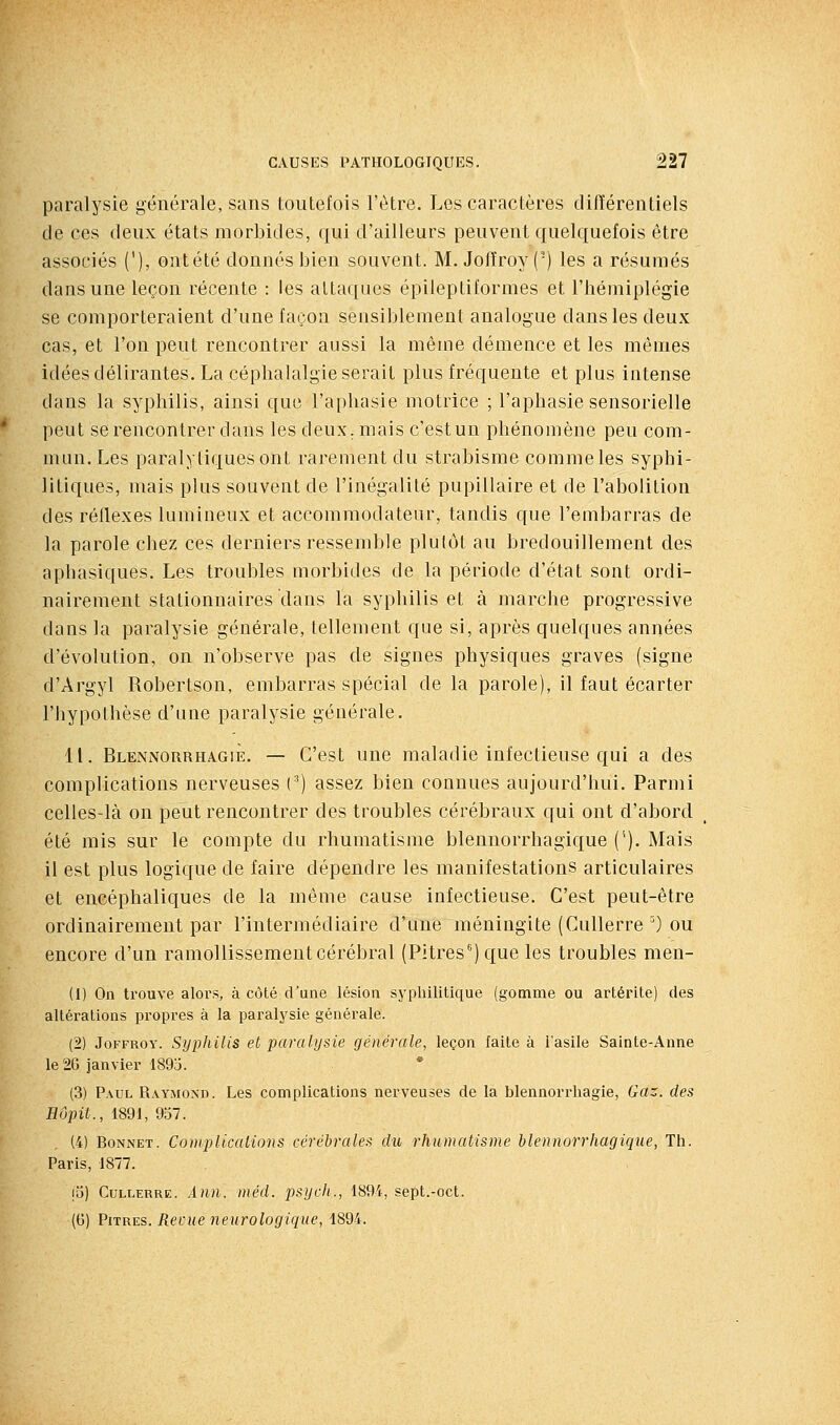 paralysie générale, sans toutefois l'être. Les caractères différentiels de ces deux états morbides, qui d'ailleurs peuvent quelquefois être associés ('), ontété donnés bien souvent. M. Jofïroy (■) les a résumés dans une leçon récente : les attaques épileptiformes et l'hémiplégie se comporteraient d'une façon sensiblement analogue dans les deux cas, et l'on peut rencontrer aussi la même démence et les mêmes idées délirantes. La céphalalgie serait plus fréquente et plus intense dans la syphilis, ainsi que l'aphasie motrice ; l'aphasie sensorielle peut se rencontrer dans les deux, mais c'est un phénomène peu com- mun. Les paralytiques ont rarement du strabisme comme les syphi- litiques, mais plus souvent de l'inégalité pupillaire et de l'abolition des réflexes lumineux et accommodateur, tandis que l'embarras de la parole chez ces derniers ressemble plutôt au bredouillement des aphasiques. Les troubles morbides de la période d'état sont ordi- nairement stationnaires dans la syphilis et à marche progressive dans la paralysie générale, tellement que si, après quelques années d'évolution, on n'observe pas de signes physiques graves (signe d'Argyl Robertson, embarras spécial de la parole), il faut écarter l'hypothèse d'une paralysie générale. 11. BlennorrhagiÈ. — C'est une maladie infectieuse qui a des complications nerveuses (') assez bien connues aujourd'hui. Parmi celles-là on peut rencontrer des troubles cérébraux qui ont d'abord été mis sur le compte du rhumatisme blennorrhagique ('). Mais il est plus logique de faire dépendre les manifestations articulaires et encéphaliques de la même cause infectieuse. C'est peut-être ordinairement par l'intermédiaire d'une méningite (Cullerre ^) ou encore d'un ramollissement cérébral (Pitres'') que les troubles men- (1) On trouve alors, à côté d'une lésion syphilitique (gomme ou artérite) des altérations propres à la paralysie générale. (2) JoFFROY. Syphilis et paralysie générale, leçon faite à l'asile Sainte-Anne le 26 janvier 1895. (3) Paul Raymond. Les complications nerveuses de la blennorrhagie, Gaz. des Hôpit., 1891, 937. (4) Bonnet. Complications cérébrales du rhumatisme hlennorrhagique, Th. Paris, 1877. lij) Cullerre. Ann. méd. psych., 1894, sept.-oct. (G) Pures. Revue neurologique, 1894.