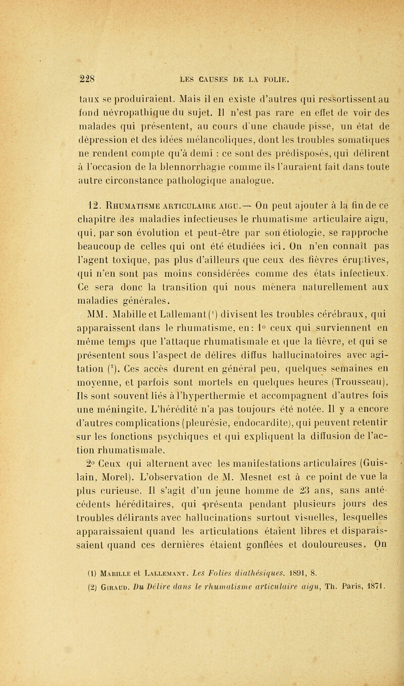 taux se produiraient. Mais il en existe d'autres qui ressortissentau fond uévropathique du sujet. 11 n'est pas rare en efîet de voir des malades qui présentent, au cours d'une chaude pisse, un état de dépression et des idées mélancoliques, dont les troubles somatiques ne rendent compte qu'à demi : ce sont des prédisposés, qui délirent à l'occasion de la blennorrhagie comme ils l'auraient fait dans toute autre circonstance pathologique analogue. 12. Rhumatisme articulaire aigu.— On peut ajouter à la fin de ce chapitre des maladies infectieuses le rhumatisme articulaire aigu, qui, par son évolution et peut-être par son étiologie, se rapproche beaucoup de celles qui ont été étudiées ici. On n'en connaît pas l'agent toxique, pas plus d'ailleurs que ceux des fièvres éruptives, qui n'en sont pas moins considérées comme des états infectieux. Ce sera donc la transition qui nous mènera naturellement aux maladies générales. MM. Mabilleet Lallemant(') divisent les troubles cérébraux, qui apparaissent dans le rhumatisme, en: 1° ceux qui surviennent en même temps que l'attaque rhumatismale ei que la lièvre, et qui se présentent sous l'aspect de délires diffus hallucinatoires avec agi- tation (). Ces accès durent en général peu, quelques semaines en moyenne, et parfois sont mortels en quelques heures (Trousseau), Ils sont souvent liés à l'hyperthermie et accompagnent d'autres fois une méningite. L'hérédité n'a pas toujours été notée. Il y a encore d'autres complications (pleurésie, endocardite), qui peuvent retentir sur les fonctions psychiques et qui expliquent la diffusion de l'ac- tion rhumatismale. 2o Ceux qui alternent avec les manifestations articulaires (Guis- lain, Morel). L'observation de M. Mesnet est à ce point de vue la plus curieuse. Il s'agit d'un jeune homme de 23 ans, sans anté- cédents héréditaires, qui -présenta pendant plusieurs jours des troubles délirants avec hallucinations surtout visuelles, lesquelles apparaissaient quand les articulations étaient libres et disparais- saient quand ces dernières étaient gonflées et douloureuses. On (1) Mabille et Lallemant, Les Folies diaUiésiqûes, 1891, 8. (2J GiRAuu. Du Délire dans le rhumatisme articulaire aigu, Th. Paris, 1871.