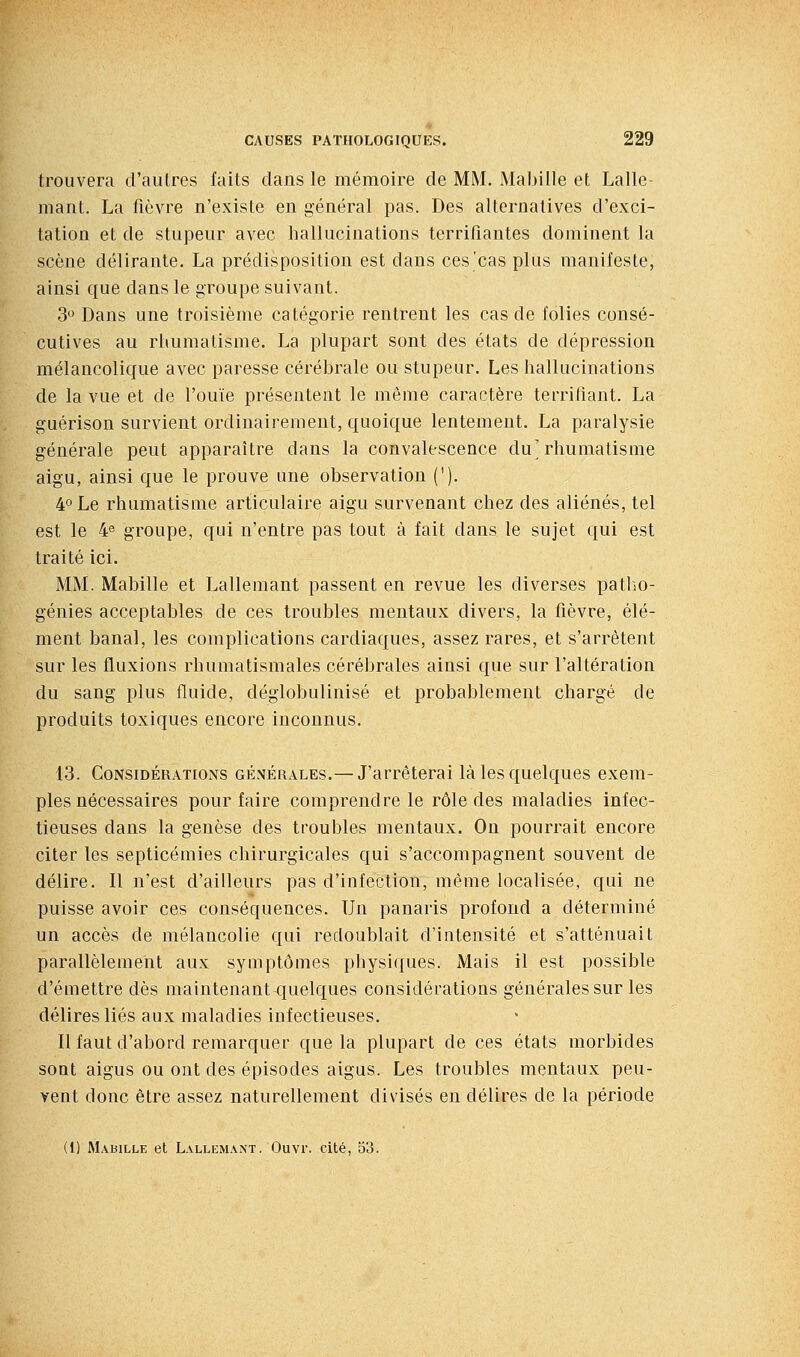 trouvera d'autres faits dans le mémoire de MM. Mabille et Lalle- mant. La fièvre n'existe en général pas. Des alternatives d'exci- tation et de stupeur avec hallucinations terrifiantes dominent la scène délirante. La prédisposition est dans ces'cas plus manifeste, ainsi que dans le groupe suivant. 3 Dans une troisième catégorie rentrent les cas de folies consé- cutives au rhumatisme. La plupart sont des états de dépression mélancolique avec paresse cérébrale ou stupeur. Les hallucinations de la vue et de l'ouïe présentent le même caractère terrifiant. La guérison survient ordinairement, quoique lentement. La paralysie générale peut apparaître dans la convalescence du'rhumatisme aigu, ainsi que le prouve une observation ('). 4° Le rhumatisme articulaire aigu survenant chez des aliénés, tel est le 4® groupe, qui n'entre pas tout à fait dans le sujet qui est traité ici. MM. Mabille et Lallemant passent en revue les diverses patho- génies acceptables de ces troubles mentaux divers, la fièvre, élé- ment banal, les complications cardiaques, assez rares, et s'arrêtent sur les fluxions rhumatismales cérébrales ainsi que sur l'altération du sang plus fluide, déglobulinisé et probablement chargé de produits toxiques encore inconnus. 13. Considérations générales.— J'arrêterai là les quelques exem- ples nécessaires pour faire comprendre le rôle des maladies infec- tieuses dans la genèse des troubles mentaux. On pourrait encore citer les septicémies chirurgicales qui s'accompagnent souvent de délire. Il n'est d'ailleurs pas d'infection, même localisée, qui ne puisse avoir ces conséquences. Un panaris profond a déterminé un accès de mélancolie qui redoublait d'intensité et s'atténuait parallèlement aux symptômes physiques. Mais il est possible d'émettre dès maintenant quelques considérations générales sur les délires liés aux maladies infectieuses. Il faut d'abord remarquer que la plupart de ces états morbides sont aigus ou ont des épisodes aigus. Les troubles mentaux peu- vent donc être assez naturellement divisés en délires de la période (1) Mabille et Lallemant. Ouvr. cité, 53.