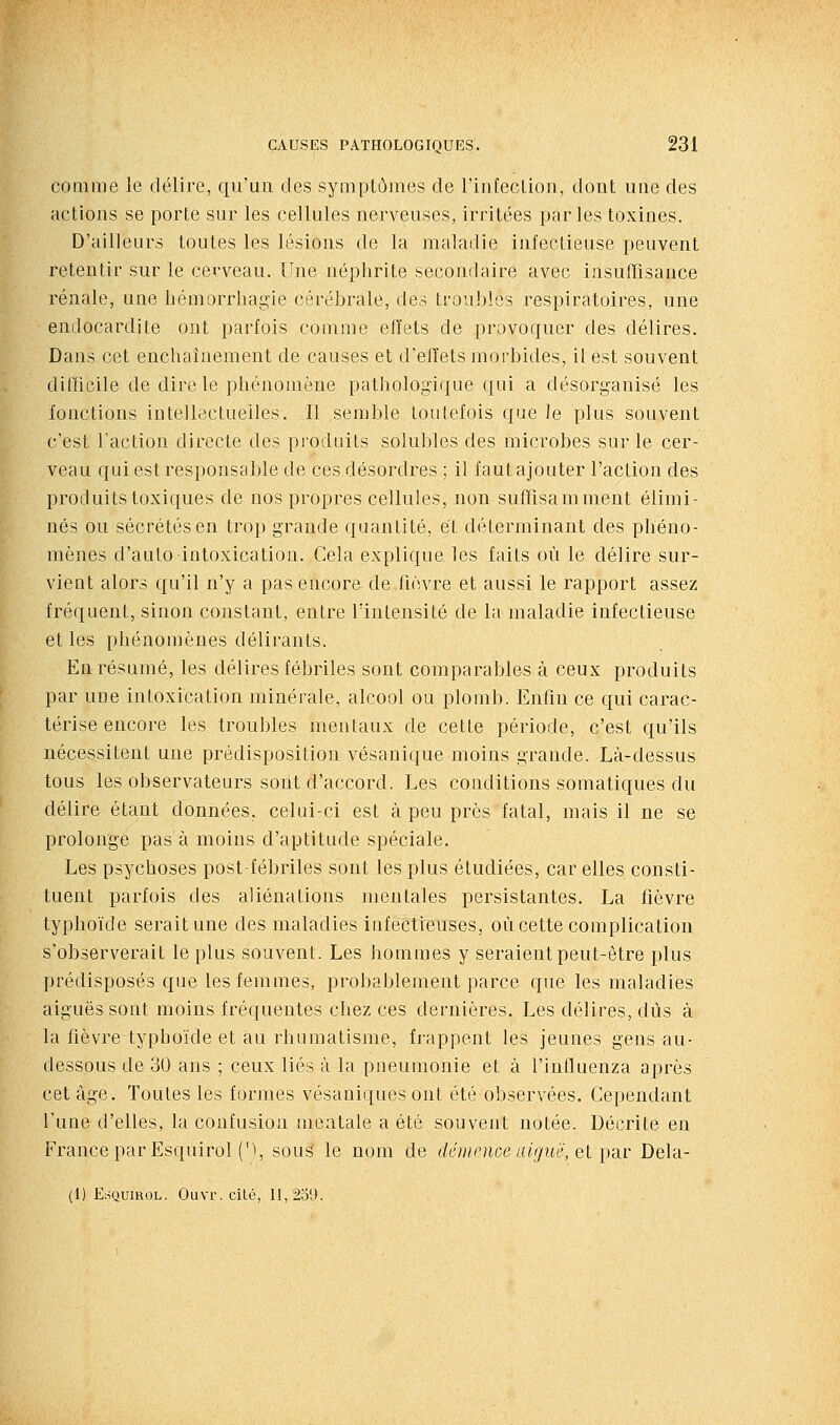 comme le délire, qu'ua des symptômes de l'infecLion, dont une des actions se porte sur les cellules nerveuses, irritées parles toxines. D'ailleurs toutes les lésions de la maladie infectieuse peuvent retentir sur le cerveau. Une néphrite secondaire avec insuffisance rénale, une hémorrhagie cérébrale, des troubles respiratoires, une endocardite ont parfois comme effets de provoquer des délires. Dans cet enchaînement de causes et d'effets morbides, il est souvent difficile de dire le phénomène pathologique qui a désorganisé les fonctions intellectuelles. Il semble toutefois que Je plus souvent c'est l'action directe des produits solubles des microbes sur le cer- veau qui est responsable de ces désordres ; il faut ajouter l'action des produits toxiques de nos propres cellules, non suffisamment élimi- nés ou sécrétés en trop grande quantité, et déterminant des phéno- mènes d'auto intoxication. Cela explique les faits où le délire sur- vient alors qu'il n'y a pas encore de fièvre et aussi le rapport assez fréquent, sinon constant, entre l'intensité de la maladie infectieuse et les phénomènes délirants. En résumé, les délires fébriles sont comparables à ceux produits par une intoxication minérale, alcool ou plomb. Enfin ce qui carac- térise encore les troubles mentaux de cette période, c'est qu'ils nécessitent une prédisposition vésauique moins grande. Là-dessus tous les observateurs sont d'accord. Les conditions somatiques du délire étant données, celui-ci est à peu près fatal, mais il ne se prolonge pas à moins d'aptitude spéciale. Les psychoses post fébriles sont les plus étudiées, car elles consti- tuent parfois des aliénations mentales persistantes. La fièvre typhoïde serait une des maladies infectieuses, où cette complication s'observerait le plus souvent. Les hommes y seraient peut-être plus prédisposés que les femmes, probablement parce que les maladies aiguës sont moins fréquentes chez ces dernières. Les délires, dûs à la fièvre typhoïde et au rhumatisme, frappent les jeunes gens au- dessous de 30 ans ; ceux liés à la pneumonie et à l'influenza après cet âge. Toutes les formes vésaniques ont été observées. Cependant Tune d'elles, la confusion mentale a été souvent notée. Décrite en France par Esquirol (M, sous le nom de démence aiguè',el pd.r Dela- (1) E:iQuiROL. Ouvr. cité, 11,239.