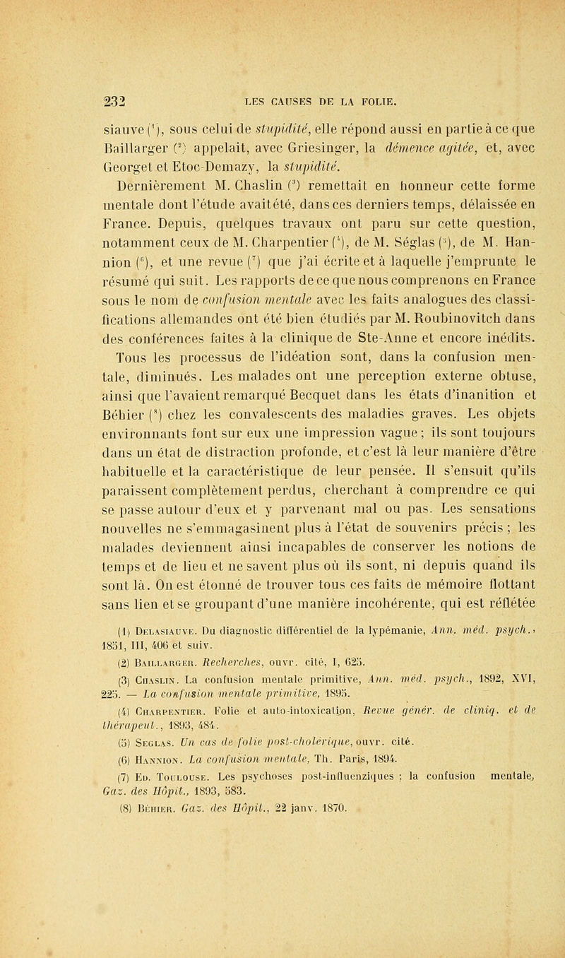 siauve ('), sous celui de stupidité, elle répond aussi en partie à ce que Baillarger (') appelait, avec Griesinger, la démence agitée, et, avec Georget et Etoc-Demazy, la stupidité. Dernièrement M. Chaslin (') remettait en tionneur cette forme mentale dont l'étude avaitété, dans ces derniers temps, délaissée en France. Depuis, quelques travaux ont paru sur cette question, notamment ceux de M. Charpentier (''), de M. Séglas (^), de M. Han- nion [^), et une revue C) que j'ai écrite et à laquelle j'emprunte le résumé qui suit. Les rapports de ce que nous comprenons en France sous le nom de confusion mentale avec les. faits analogues des classi- fications allemandes ont été bien étudiés par M. Roubinovitch dans des conférences faites à la clinique de Ste-Anne et encore inédits. Tous les processus de l'idéation sont, dans la confusion men- tale, diminués. Les malades ont une perception externe obtuse, ainsi que l'avaient remarqué Becquet dans les états d'inanition et Bébier (') chez les convalescents des maladies graves. Les objets environnants font sur eux une impression vague ; ils sont toujours dans un état de distraction profonde, et c'est là leur manière d'être habituelle et la caractéristique de leur pensée. Il s'ensuit qu'ils paraissent complètement perdus, cherchant à comprendre ce qui se passe autour d'eux et y parvenant mal ou pas. Les sensations nouvelles ne s'emmagasinent plus à l'état de souvenirs précis ; les malades deviennent ainsi incapables de conserver les notions de temps et de lieu et ne savent plus où ils sont, ni depuis quand ils sont là. On est étonné de trouver tous ces faits de mémoire flottant sans lien et se groupant d'une manière incohérente, qui est reflétée (1) Delasiauve. Du diagnostic différentiel de la lypémanie, Ann, méd. psycli.i 1851, III, 406 et suiv. (2) Baillarger. Recherches, ouvr. cité, I, 62o. (3) CiiASLiN. La confusion mentale primitive, Ann. méd. psych., 1892, XVI, 22b. — La confusion mentale primitive, 1893. (4) Charpentier. Folie et auto-intoxication, Revue génér. de cliniq. et de thérapeiit., 1893, 484. (3) Seglas. Un cas de folie post-cholérique, ou\r. cité. (6) Hannion. La confusion mentale, Th. Paris, 1894. (7) Ed. Toulouse. Les psychoses post-influcnziques ; la confusion mentale. Gaz. des Hôpit., 1893, 583. (8) Béhier. Gaz. des Hnpil., 22 janv. 1870.