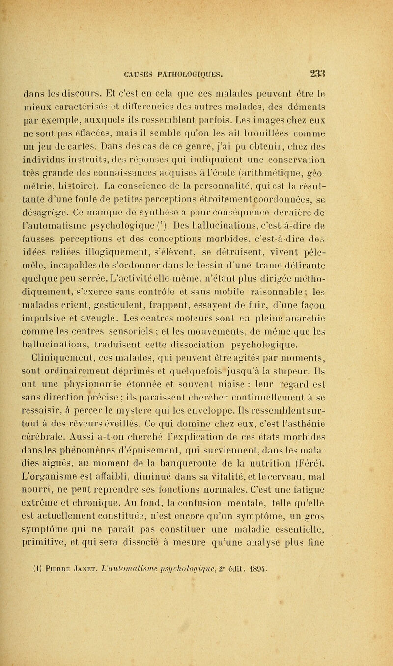 dans les discours. Et c'est en cela que ces malades peuvent être le mieux caractérisés et différenciés des autres malades, des déments par exemple, auxquels ils ressemblent parfois. Les images chez eux ne sont pas effacées, mais il semble qu'on les ait brouillées cojnme un jeu de cartes. Dans des cas de ce genre, j'ai pu obtenir, chez des individus instruits, des réponses qui indiquaient une conservation très grande des connaissances acquises à l'école (arithmétique, géo- métrie, histoire). La conscience de la personnalité, qui est la résul- tante d'une foule de petites perceptions étroitement coordonnées, se désagrège. Ce manque de synthèse a pour conséquence dernière de l'automatisme psychologique ('). Des hallucinations, c'est à-dire de fausses perceptions et des conceptions morbides, c'est-à dire des idées reliées illogiquement, s'élèvent, se détruisent, vivent pêle- mêle, incapables de s'ordonner dans le dessin d'une trame délirante quelque peu serrée. L'activité elle-même, n'étant plus dirigée métho- diquement, s'exerce sans contrôle et sans mobile raisonnable ; les malades crient, gesticulent, frappent, essayent de fuir, d'une façon impulsive et aveugle. Les centres moteurs sont en pleine anarchie comme les centres sensoriels ; et les mouvements, de même que les hallucinations, traduisent cette dissociation psychologique. Cliniquement, ces malades, qui peuvent être agités par moments, sont ordinairement déprimés et quelquefois jusqu'à la stupeur. Ils ont une physionomie étonnée et souvent niaise : leur regard est sans direction précise ; ils paraissent chercher continuellement à se ressaisir, à percer le mystère qui les enveloppe. Ils ressemblent sur- tout à des rêveurs éveillés. Ce qui domine chez eux, c'est l'asthénie cérébrale, x^ussi a-ton cherché l'explication de ces états morbides dans les phénomènes d'épuisement, qui surviennent, dans les mala- dies aiguës, au moment de la banqueroute de la nutrition (Féré). L'organisme est affaibli, diminué dans sa vitalité, et le cerveau, mal nourri, ne peut reprendre ses fonctions normales. C'est une fatigue extrême et chronique. Au fond, la confusion mentale, telle qu'elle est actuellement constituée, n'est encore qu'un symptôme, un gros symptôme qui ne parait pas constituer une maladie essentielle, primitive, etquisera dissocié à mesure qu'une analyse plus fine {!] Pierre Janet. L'automatisme psychologique,'2,' édit. 1894.