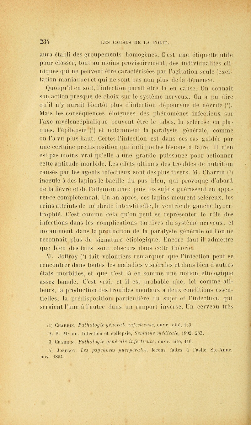 aura établi des groupements homogènes. C'est une étiquette utile pour classer, tout au moins provisoirement, des individualités cli- niques qui ne peuvent être caractérisées par l'agitation seule (exci- tation maniaque) et qui ne sont pas non plus de la démence. Quoiqu'il en soit, l'infection paraît être là en cause. On connaît son action presque de choix sur le système nerveux. On a pu dire qu'il n'y aurait bientôt plus d'infection dépourvue de névrite ('). Mais les conséquences éloignées des phénomènes infectieux sur l'axe myélencéphalique peuvent être le tabès, la sclérose en pla- ques, l'épilepsie () et notamment la paralysie générale, comme on l'a vu plus haut. Certes l'infection est dans ces cas guidée par une certaine prédisposition qui indique les lésions à faire. Il n'en est pas moins vrai qu'elle a une grande puissance pour actionner cette aptitude morbide. Les effets ultimes des troubles de nutrition causés par les agents infectieux sont des plus divers. M. Charrin (') iaotrute à des lapins le bacille du pus bleu, qui provoque d'abord de la fièvre et de l'albuminurie ; puis les sujets guérissent en appa- rence complètement. Un an après, ces lapins meurent scléreux, les reins atteints de néphrite interstitielle, le ventricule gauche hyper- trophié. C'est comme cela qu'on peut se représenter le rôle des infections dans les complications tardives du système nerveux, et notamment dans la production de la paralysie générale où l'on ne reconnaît plus de signature étiologique. Encore faut-il admettre que bien des faits sont obscurs dans cette théorie. iM. Jofïroy (') fait volontiers remarquer que l'infection peut se rencontrer dans toutes les maladies viscérales et dans bien d'autres états morbides, et que c'est là en somme une notion étiologique assez banale. C'est vrai, et il est probable que, ici comme ail- leurs, la production des troubles mentaux a deux conditions essen- tielles, la prédisposition particulière du sujet et l'infection, qui seraient l'une à l'autre dans un rapport inverse. Un cerveau très (I) Charrin. PaUiologie générale infectieuse, ouvr. cilé, 135. (?) P. M.'iRiE. Infection et épilepsie, Semaine médicale, 1892, 283. (3) Ch.vrrin. Pathologie générale infectieuse, ouvr. cité, IIG. (4) .loFFROY Les psychoses puerpérales, leçons faites à l'asile SteAnne, nov. 1894.