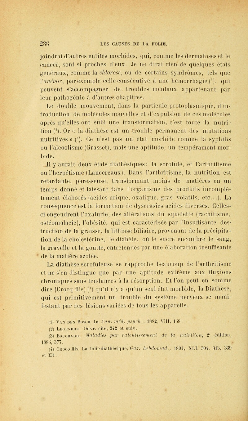 joindrai d'autres entités morbides, qui, comme les dermatoses et le cancer, sont si proches d'eux. Je ne dirai rien de quelques états généraux, comme la chlorose, ou de certains syndromes, tels que Vanémie, parexemple celle consécutive à une hémorrhagie ('), qui peuvent s'accompagner de troubles mentaux appartenant par leur patliogénie à d'autres chapitres. Le double mouvement, dans la particule protoplasmique, d'in- troduction de molécules nouvelles et d'expulsion de ces molécules après qu'elles ont subi une transformation, c'est toute la nutri- tion (^). Or « la diathèse est un trouble permanent des mutations nutritives » (^). Ce n'est pas un état morbide comme la syphilis ou l'alcoolisme (Grasset), mais une aptitude, un tempérament mor- bide. Il y aurait deux états diathésiques : la scrofule, et l'arthritisme ou l'herpétisme (Lancereaux). Dans l'arthritisme, la nutrition est retardante, paresseuse, transformant moins de matières en un temps donné et laissant dans l'organisme des produits incomplè- tement élaborés (acides urique, oxalique, gras volatils, etc.). La conséquence est la formation de dyscrasies acides diverses. Celles- ci engendrent l'oxalurie, des altérations du squelette (rachitisme, ostéomalacie), l'obésité, qui est caractérisée par l'insuffisante des- truction de la graisse, la lithiase biliaire, provenant de la précipita- tion de la cholestérine, le diabète, où le sucre encombre le sang, la gravelle et la goutte, entretenues par une élaboration insuffisante de la matière azotée. La diathèse scrofuleuse se rapproche beaucoup de l'arthritisme et ne s'en distingue que par une aptitude extrême aux fluxions chroniques sans tendances à la résorption. Et l'on peut en somme dire (Crocq fils) (') qu'il n'y a qu'un seul état morbide, la Diathèse, qui est primitivement un trouble du système nerveux se mani- festant par des lésions variées de tous les appareils. (1) Van den Bosch. In Ann. méd. psych., 1882, VllI, 1;J8. (2) Legeisdre. Ouvr. cité, 242 et suiv. (3) BoucHARu. Maladies par ralentissement de la nulrilion, 2 édition, 1883, 377. (4) Crocq fils. La foliediatliésique. G«:. hebduiiiad., 1894, XLI, 304, 31o, 339 et 331.
