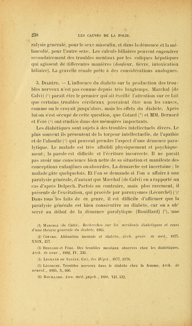 ralysie générale, pour le sexe masculin, et dans la démence et la mé- lancolie, j)Our l'autre sexe. Les calculs biliaires peuvent engendrer secondairement des troubles mentaux par les coliques hépatiques qui agissent de différentes manières (douleur, fièvre, intoxication biliaire). La gravelle rénale prête à des considérations analogues. 3. Diabète. — L'influence du diabète sur la production des trou- bles nerveux n'est pas connue depuis très longtemps. Marchai (de Calvi) (') parait être le premier qui ait éveillé l'attention sur ce fait que certains troubles cérébraux pouvaient être non les causes, comme on le croyait jusqu'alors, mais les effets du diabète. Après lui on s'est occupé de cette question, que Cotard (-) et MM. Bernard et Féré (') ont étudiée dans des mémoires importants. Les diabétiques sont sujets à des troubles intellectuels divers. Le plus souvent ils présentent de la torpeur intellectuelle, de l'apathie et de l'aboulie (*) qui peuvent prendre l'aspect d'une démence para- lytique. Le malade est très affaibli physiquement et psychique- ment; la parole est difTicile et l'écriture incorrecte. Il ne paraît pas avoir une conscience bien nette de sa situation et manifeste des conceptions enfantines ou absurdes. La démarche est incertaine ; le malade gâte quelquefois. Et l'on se demande si l'on a affaire à une paralysie générale, d'autant que Marchai (de Calvi) en a rapporté un cas d'après Delpech. Parfois au contraire, mais plus rarement, il présente de l'excitation, qui procède par paroxysmes (Lécorché) (')• Dans tous les faits de ce genre, il est difficile d'affirmer que la paralysie générale est bien consécutive au diabète, car on a ob~ serve au début de la démence paralytique (Rouillard) (), une (1) Marchal (de Calvi). Recherches sur les accidenls diabéticpies et essai d'une théorie générale du diabète, 1864. (2) Cotard. Aliénation mentale et diabète, Àrch. génér. de méd., 1877, XXIX, 237. (.3) Behnard et Féré. Des troubles mentaux observés chez les diabétiques, Arch. de neur., 1882, IV, 336. (4) Legrand du Saulle. Gaz. des Hôpit., 1877, 1178. (5) Lécorché. Troubles nerveux dans le diabète chez la femme, Arch. de neurol., 1885, X, 406. (6) RoLiLLARD. Ann. méd. psych., 1888, Vil, 432.