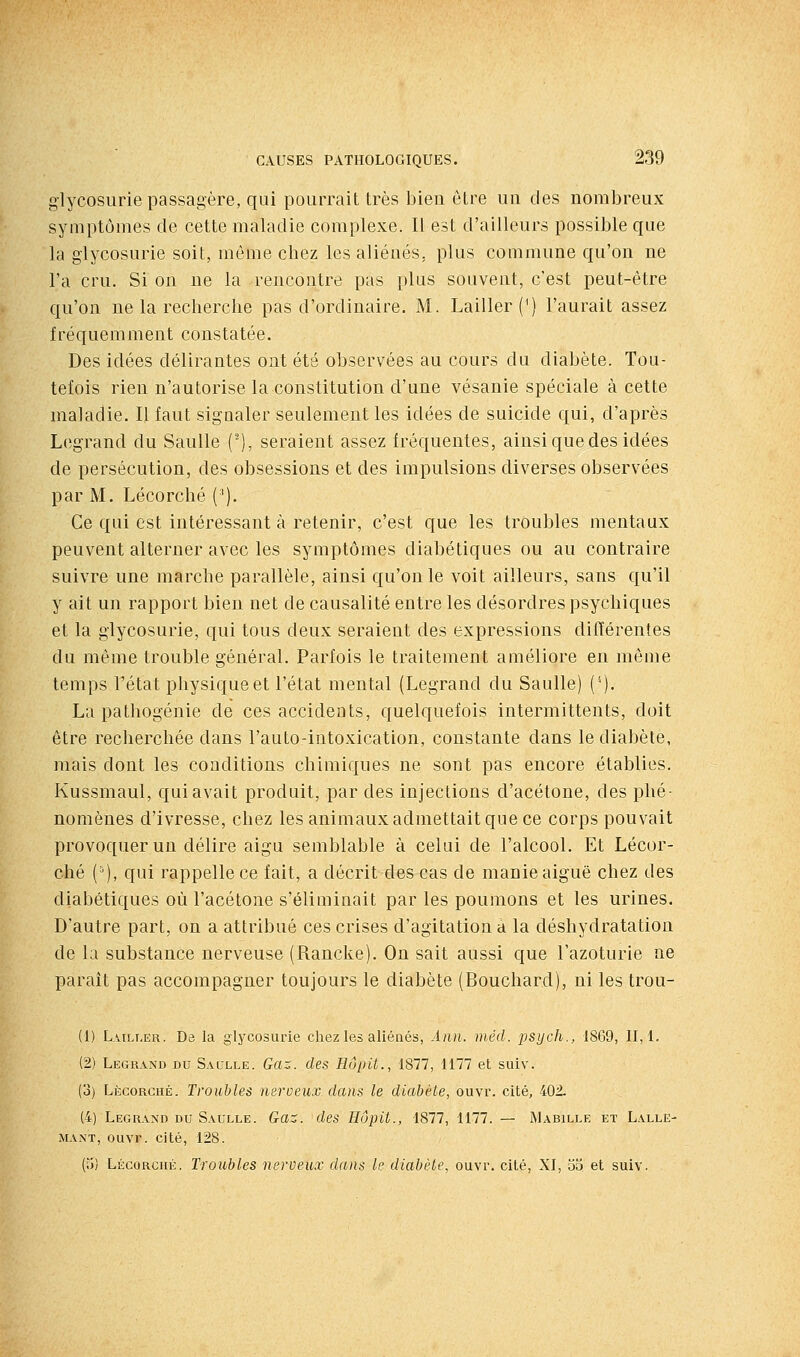 glycosurie passagère, qui pourrait très bien être un des nombreux symptômes de cette maladie complexe. Il est d'ailleurs possible que la glycosurie soit, môme chez les aliénés, plus commune qu'on ne l'a cru. Si on ne la rencontre pas plus souvent, c'est peut-être qu'on ne la recherche pas d'ordinaire. M. Lailler(') l'aurait assez fréquemment constatée. Des idées délirantes ont été observées au cours du diabète. Tou- tefois rien n'autorise la constitution d'une vésanie spéciale à cette maladie. Il faut signaler seulement les idées de suicide qui, d'après Legrand du Saulle ('), seraient assez fréquentes, ainsi que des idées de persécution, des obsessions et des impulsions diverses observées par M. Lécorché ('). Ce qui est intéressant à retenir, c'est que les troubles mentaux peuvent alterner avec les symptômes diabétiques ou au contraire suivre une marche parallèle, ainsi qu'on le voit ailleurs, sans qu'il y ait un rapport bien net de causalité entre les désordres psychiques et la glycosurie, qui tous deux seraient des expressions différentes du même trouble général. Parfois le traitement améliore en même temps l'état physique et l'état mental (Legrand du Saulle) ('). La pathogénie de ces accidents, quelquefois intermittents, doit être recherchée dans l'auto-intoxication, constante dans le diabète, mais dont les conditions chimiques ne sont pas encore établies. Kussmaul, qui avait produit, par des injections d'acétone, des phé- nomènes d'ivresse, chez les animaux admettait que ce corps pouvait provoquer un délire aigu semblable à celui de l'alcool. Et Lécor- ché ('), qui rappelle ce fait, a décrit des cas de manie aiguë chez des diabétiques où l'acétone s'éliminait par les poumons et les urines. D'autre part, on a attribué ces crises d'agitation a la déshydratation de la substance nerveuse (Rancke). On sait aussi que l'azoturie ne parait pas accompagner toujours le diabète (Bouchard), ni les trou- (1) L.uLi.ER. De la glycosurie chez les aliénés, Aiin. méd. psych., 1869, 11,1. (2) Legrand du Saclle. Ga-. des Hôpit., 1877, 1177 et suiv. (o) Lècorghé. Troubles nerueux dans le diabète, ouvi'. cité, 402. (4) Legrand du Saulle. Gaz. des Hôpit., 1877, 1177. — Mabille et Lalle- MAXT, oiivr. cité, 128. (;J) Lécorché. Troubles nerveux dans le diabète, ouvr. cité, XI, oa et suiv.